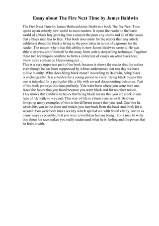 Essay about The Fire Next Time by James Baldwin
The Fire Next Time by James BaldwinJames Baldwin s book The fire Next Time
opens up an entirely new world to most readers. It opens the reader to the harsh
world of a black boy growing into a man in the poor city slums and all of the issues
that a black man has to face. This book does more for the reader than any article
published about the black s living in the poor cities in terms of exposure for the
reader. The reason why it has this ability is how James Baldwin wrote it. He was
able to express all of himself in the essay form with a storytelling technique. Together
these two techniques combine to form a collection of essays on what blackness...
Show more content on Helpwriting.net ...
This is a very important part of the book because it shows the reader that the author
even though he has been suppressed by whites understands that one day we have
to live in unity. What does being black mean? According to Baldwin, being black
is unchangeable. It is a burden for a young person to carry. Being black means that
one is intended for a particular life, a life with several disappointing outcomes. Part
of his book portrays this idea perfectly. You were born where you were born and
faced the future that you faced because you were black and for no other reason.
This shows that Baldwin believes that being black means that you are stuck in one
type of life with no way out. This way of life is a brutal one as well. Baldwin
brings up many examples of this in the different essays that you read. One line he
writes hits you in the chest and makes you step back from the book and think for a
second. You were born into a society which spelled out with brutal clarity, and in as
many ways as possible, that you were a worthless human being . For a man to write
this about his race makes you really understand what he is feeling and the power that
he feels it with.
 