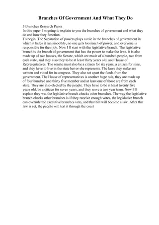 Branches Of Government And What They Do
3 Branches Research Paper
In this paper I m going to explain to you the branches of government and what they
do and how they function.
To begin, The Separation of powers plays a role in the branches of government in
which it helps it run smoothly, no one gets too much of power, and everyone is
responsible for their job. Now I ll start with the legislative branch. The legislative
branch is the branch of government that has the power to make the laws, it is also
made up of two houses, the Senate, which are made of a hundred people, two from
each state, and they also they to be at least thirty years old, and House of
Representatives. The senate must also be a citizen for six years, a citizen for nine,
and they have to live in the state her or she represents. The laws they make are
written and voted for in congress. They also set apart the funds from the
government. The House of representatives is another huge role, they are made up
of four hundred and thirty five member and at least one of those are from each
state. They are also elected by the people. They have to be at least twenty five
years old, be a citizen for seven years, and they serve a two year term. Now I ll
explain they wat the legislative branch checks other branches. The way the legislative
branch checks other branches is if they receive enough votes, the legislative branch
can overrule the executive branches veto, and that bill will become a law. After that
law is set, the people will test it through the court
 