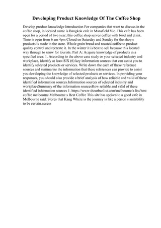 Developing Product Knowledge Of The Coffee Shop
Develop product knowledge Introduction For companies that want to discuss in the
coffee shop, in located name is Bangkok cafe in Mansfield Vic. This cafe has been
open for a period of two year; this coffee shop serves coffee with food and drink.
Time is open from 6 am 4pm Closed on Saturday and Sunday for the shop s
products is made in the store. Whole grain bread and roasted coffee to product
quality control and recreate it. In the winter it is best to sell because this located
way through to snow for tourists. Part A: Acquire knowledge of products in a
specified area: 1. According to the above case study or your selected industry and
workplace, identify at least SIX (6) key information sources that can assist you to
identify selected products or services. Write down the each of these reference
sources and summarise the information that these references can provide to assist
you developing the knowledge of selected products or services. In providing your
responses, you should also provide a brief analysis of how reliable and valid of these
identified information sources.Information sources of selected industry and
workplaceSummary of the information sourcesHow reliable and valid of these
identified information sources 1. https://www.theurbanlist.com/melbourne/a list/best
coffee melbourne Melbourne s Best Coffee This site has spoken to a good cafe in
Melbourne said. Stores that Kang Where is the journey is like a person s suitability
to be certain.access
 