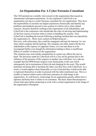 An Organization For A Cyber Forensics Consultant
The CEO pointed out a notably vital concern to the organization that caused an
international cyberspace penetration. As she explained, CyberTech is an
organization serving as a cyber forensics consultant for our organization. They have
the responsibility to examine our digital experiences forensically and identify any
problems and loopholes present in our systems in a bid to solve cyber related
concerns. Systems should be working at the expectations of all stakeholders, and
CyberTech is the contractors who should take the roles of advising and implementing
on the best courses of actions when it comes to handling the systems. Also,
CyberTech is handling the lawsuit following a hacking incident that was reported by
the organization in... Show more content on Helpwriting.net ...
However, with cybercrime, they could be scapegoats and may be innocent. It s not
clear which company did the hacking. The company can either stand with the two
stakeholders at the expense of supposed virtues, or it can turn them in to be
investigated further even though the information leading to them is insufficient.
Effects of conflict of interest to the organization
This situation may seem totally unrelated but in a great way affects the case at
hand. The decisions made by CyberTech will in a way not be genuine due to the
influence of the presence of the suspects in another case with them. Let s take an
example that the OPM breach suspects were found guilty in the case which
subsequently led to termination of their job and charging by the court. This would
lead them not being able to facilitate the other case they have with CyberTech. As a
result, it would suppress them financially or even if arrested they would not be able
to represent themselves in order to proceed with the other mentioned case. This is a
conflict of interest which comes with lame outcomes of a bad image to the
organization. As well known, a bad image for an organization greatly affects how it
operates and hence how it relates to its customers. The basic factor that prospective
clients look upon before proposing to work with a certain organization is the image of
the organization (Thompson,
 