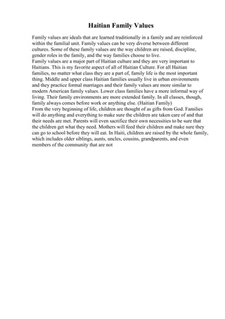 Haitian Family Values
Family values are ideals that are learned traditionally in a family and are reinforced
within the familial unit. Family values can be very diverse between different
cultures. Some of these family values are the way children are raised, discipline,
gender roles in the family, and the way families choose to live.
Family values are a major part of Haitian culture and they are very important to
Haitians. This is my favorite aspect of all of Haitian Culture. For all Haitian
families, no matter what class they are a part of, family life is the most important
thing. Middle and upper class Haitian families usually live in urban environments
and they practice formal marriages and their family values are more similar to
modern American family values. Lower class families have a more informal way of
living. Their family environments are more extended family. In all classes, though,
family always comes before work or anything else. (Haitian Family)
From the very beginning of life, children are thought of as gifts from God. Families
will do anything and everything to make sure the children are taken care of and that
their needs are met. Parents will even sacrifice their own necessities to be sure that
the children get what they need. Mothers will feed their children and make sure they
can go to school before they will eat. In Haiti, children are raised by the whole family,
which includes older siblings, aunts, uncles, cousins, grandparents, and even
members of the community that are not
 