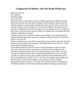 Comparison Of Hektor And The Death Of Ravana
Bella (Liu Yuxiao)
Mr. Holbrook
World Literature
Oct. 18th, 2015
Different narrative styles make texts draw readers attention from different aspects
Being the oral texts, both The Death of Hektor and The Death of Ravana uses the
repetitive phrases to make people remember the stories easily; however, those two
texts have distinct styles of narration. In The Death of Hektor, the primary style of
narration is dialogical. One of the advantages to insert dialogue in text is to make the
story more vivid and realistic than any others; for example, the conversation between
Achilleus and Hektor is like this
Achilleus, And it was I; and I have broken your strength; on you the dogs and the
vultures shall feed and foully rip you; the Achaians will bury Patroklos. (The Illiad,
Book 2, line 334 335)
Hektor, I entreat you, by your life, by your knees, by your parents, do not let the dogs
feed on me by the ships of the Achaians. (The Illaid, Book 2, line 338 339) ... Show
more content on Helpwriting.net ...
In The Death of Ravana, the story focuses on the description of object an arrow.
This style of narration leaves more spaces to readers for their imagination; the
elaborative description of the arrow, for instance, blazing arrow which, as he did
so, made a hissing sound like that of a snake (Ramayana, Book 6, line 9 10), and
its shaft was made of cosmic space; and the mountains Meru and Mandara lent it
their weight (Ramayana, Book 6, line 17 18). Those descriptions make readers feel
like the arrow is a treasure that displays in the museum; readers can think
imaginatively about its history. To sum up, the two distinct styles of narration give
The Death of Hektor and The Death of Ravana different advantages of attracting
 