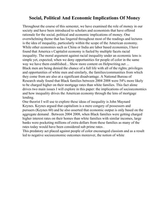 Social, Political And Economic Implications Of Money
Throughout the course of this semester, we have examined the role of money in our
society and have been introduced to scholars and economists that have offered
rationale for the social, political and economic implications of money. One
overwhelming theme that has lingered throughout most of the readings and lectures
is the idea of inequality, particularly within the scope of the American economy.
While other economies such as China or India are labor based economies, I have
found that America s Capitalist economy is fueled by multiple facets racial
inequality. The moral argument against racial inequality under an economic lens is
simple yet, expected; when we deny opportunities for people of color in the same
way we have them established... Show more content on Helpwriting.net ...
Black men are being denied the chance of a full life with all of the rights; privileges
and opportunities of white men and similarly, the families/communities from which
they come from are also at a significant disadvantage. A National Bureau of
Research study found that Black families between 2004 2008 were 54% more likely
to be charged higher on their mortgage rates than white families. This fact alone
drives two main issues I will explore in this paper: the implications of socioeconomics
and how inequality drives the American economy through the lens of mortgage
lending.
One theorist I will use to explore these ideas of inequality is John Maynard
Keynes. Keynes argued that capitalism is a mere congery of possessors and
pursuers (Keynes 60) and he also asserted that economic output is only based on the
aggregate demand . Between 2004 2008, when Black families were getting charged
higher interest rates on their homes than white families with similar incomes, large
banks were pocketing millions of extra dollars from these families as many of the
rates today would have been considered sub prime rates .
This predatory act placed against people of color encouraged classism and as a result
led to negative socioeconomic outcomes moreover, the notion of white
 