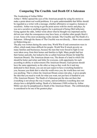 Comparing The Crucible And Death Of A Salesman
The Awakening of Arthur Miller
Arthur J. Miller opened the eyes of the American people by using his stories to
make a point about real world problems. It is quite understandable that Miller should
be regarded as a writer with a message, whether affirmative or negative, humane or
socialistic. Arthur was trying to get the point across with his stories and plays, he
was not a socialist or anything negative he is portrayed of being (McCarthyism).
Going against the odds, Arthur wrote about what he thought was important and he
did not care what the consequences may have been, or whether other people liked it
or not. Some of his most awakening works include; The Crucible and The Death of a
Salesman. Although the theme of The Crucible was not directly ... Show more content
on Helpwriting.net ...
The play was written during the same time, World War II and communism were in
effect, which made times difficult for people. World War II struck poverty on
many families and businesses, because the men that were forced to fight in war
were taken away from their homes and families to fight. Many people had lost
their homes and jobs, but looked to the so called American Dream for help(The
American Dream). The American dream was, The dream of a land in which life
should be better and richer and fuller for everyone, with opportunity for each
according to ability or achievement (The American Dream). Each person should
have the same opportunity as the other as long as they work for it and stay
dedicated to their dream, you can not just expect to have everything handed to
you, because you think that is what the world owes you, the world does not owe
you anything. That is where the American Dream comes into play, it gives people
the idea that you need to work for what you want, not just have it handed to you
(The American Dream). The Death of a Salesman put the idea out there that
everything is not always the way it seems, and nevertheless everything does not
always have a delightful ending. Death of a Salesman (1949) written by Arthur
Miller can also be paraphrased as Death of the American Dream . The celebrated play
is considered to be one of the greatest plays
 