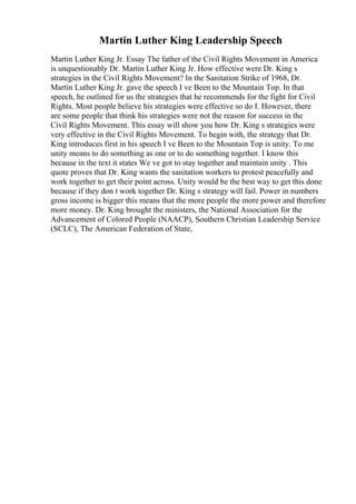 Martin Luther King Leadership Speech
Martin Luther King Jr. Essay The father of the Civil Rights Movement in America
is unquestionably Dr. Martin Luther King Jr. How effective were Dr. King s
strategies in the Civil Rights Movement? In the Sanitation Strike of 1968, Dr.
Martin Luther King Jr. gave the speech I ve Been to the Mountain Top. In that
speech, he outlined for us the strategies that he recommends for the fight for Civil
Rights. Most people believe his strategies were effective so do I. However, there
are some people that think his strategies were not the reason for success in the
Civil Rights Movement. This essay will show you how Dr. King s strategies were
very effective in the Civil Rights Movement. To begin with, the strategy that Dr.
King introduces first in his speech I ve Been to the Mountain Top is unity. To me
unity means to do something as one or to do something together. I know this
because in the text it states We ve got to stay together and maintain unity . This
quote proves that Dr. King wants the sanitation workers to protest peacefully and
work together to get their point across. Unity would be the best way to get this done
because if they don t work together Dr. King s strategy will fail. Power in numbers
gross income is bigger this means that the more people the more power and therefore
more money. Dr. King brought the ministers, the National Association for the
Advancement of Colored People (NAACP), Southern Christian Leadership Service
(SCLC), The American Federation of State,
 