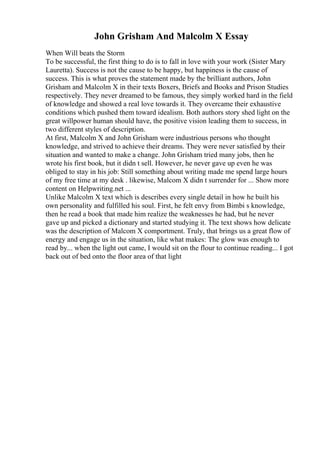 John Grisham And Malcolm X Essay
When Will beats the Storm
To be successful, the first thing to do is to fall in love with your work (Sister Mary
Lauretta). Success is not the cause to be happy, but happiness is the cause of
success. This is what proves the statement made by the brilliant authors, John
Grisham and Malcolm X in their texts Boxers, Briefs and Books and Prison Studies
respectively. They never dreamed to be famous, they simply worked hard in the field
of knowledge and showed a real love towards it. They overcame their exhaustive
conditions which pushed them toward idealism. Both authors story shed light on the
great willpower human should have, the positive vision leading them to success, in
two different styles of description.
At first, Malcolm X and John Grisham were industrious persons who thought
knowledge, and strived to achieve their dreams. They were never satisfied by their
situation and wanted to make a change. John Grisham tried many jobs, then he
wrote his first book, but it didn t sell. However, he never gave up even he was
obliged to stay in his job: Still something about writing made me spend large hours
of my free time at my desk . likewise, Malcom X didn t surrender for ... Show more
content on Helpwriting.net ...
Unlike Malcolm X text which is describes every single detail in how he built his
own personality and fulfilled his soul. First, he felt envy from Bimbi s knowledge,
then he read a book that made him realize the weaknesses he had, but he never
gave up and picked a dictionary and started studying it. The text shows how delicate
was the description of Malcom X comportment. Truly, that brings us a great flow of
energy and engage us in the situation, like what makes: The glow was enough to
read by... when the light out came, I would sit on the flour to continue reading... I got
back out of bed onto the floor area of that light
 