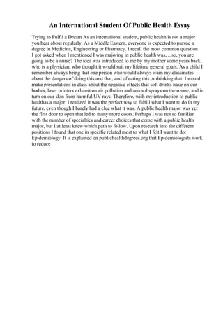 An International Student Of Public Health Essay
Trying to Fulfil a Dream As an international student, public health is not a major
you hear about regularly. As a Middle Eastern, everyone is expected to pursue a
degree in Medicine, Engineering or Pharmacy. I recall the most common question
I got asked when I mentioned I was majoring in public health was, ...so, you are
going to be a nurse? The idea was introduced to me by my mother some years back,
who is a physician, who thought it would suit my lifetime general goals. As a child I
remember always being that one person who would always warn my classmates
about the dangers of doing this and that, and of eating this or drinking that. I would
make presentations in class about the negative effects that soft drinks have on our
bodies, laser printers exhaust on air pollution and aerosol sprays on the ozone, and in
turn on our skin from harmful UV rays. Therefore, with my introduction to public
healthas a major, I realized it was the perfect way to fulfill what I want to do in my
future, even though I barely had a clue what it was. A public health major was yet
the first door to open that led to many more doors. Perhaps I was not so familiar
with the number of specialties and career choices that come with a public health
major, but I at least knew which path to follow. Upon research into the different
positions I found that one in specific related most to what I felt I want to do:
Epidemiology. It is explained on publichealthdegrees.org that Epidemiologists work
to reduce
 