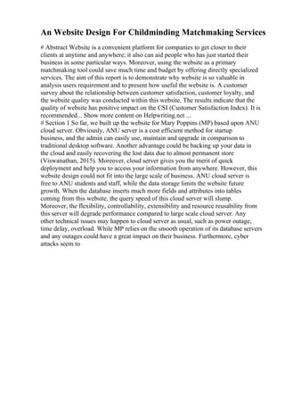 An Website Design For Childminding Matchmaking Services
# Abstract Website is a convenient platform for companies to get closer to their
clients at anytime and anywhere; it also can aid people who has just started their
business in some particular ways. Moreover, using the website as a primary
matchmaking tool could save much time and budget by offering directly specialized
services. The aim of this report is to demonstrate why website is so valuable in
analysis users requirement and to present how useful the website is. A customer
survey about the relationship between customer satisfaction, customer loyalty, and
the website quality was conducted within this website. The results indicate that the
quality of website has positive impact on the CSI (Customer Satisfaction Index). It is
recommended... Show more content on Helpwriting.net ...
# Section 1 So far, we built up the website for Mary Poppins (MP) based upon ANU
cloud server. Obviously, ANU server is a cost efficient method for startup
business, and the admin can easily use, maintain and upgrade in comparison to
traditional desktop software. Another advantage could be backing up your data in
the cloud and easily recovering the lost data due to almost permanent store
(Viswanathan, 2015). Moreover, cloud server gives you the merit of quick
deployment and help you to access your information from anywhere. However, this
website design could not fit into the large scale of business. ANU cloud server is
free to ANU students and staff, while the data storage limits the website future
growth. When the database inserts much more fields and attributes into tables
coming from this website, the query speed of this cloud server will slump.
Moreover, the flexibility, controllability, extensibility and resource reusability from
this server will degrade performance compared to large scale cloud server. Any
other technical issues may happen to cloud server as usual, such as power outage,
time delay, overload. While MP relies on the smooth operation of its database servers
and any outages could have a great impact on their business. Furthermore, cyber
attacks seem to
 