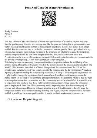 Pros And Cons Of Water Privatization
Rocky Santana
Period 3
4/21/15
The Bad Effects of The Privatization of Water The privatization of water has its pros and cons,
like the quality going down to save money, and like the poor not being able to get access to clean
water. Massive layoffs could happen so the company could save money, this makes them under
staffed. Rate increase can also occur in the company to increase profits. Water privatizationin my
opinion, has the cons out weighing the pros in the argument on whether it is good for the public,
and the company itself. To talk about the privatization, first you have to know what it is.
Privatization is the process of transferring the control of an enterprise from the government sector to
the private sector (giving ... Show more content on Helpwriting.net ...
This being because the company (companies) is driven by profits and not the well being of the
general public. Doing this will usually result in the compromise in the environmental standard. The
NAWC (The National Association of Water Companies), the representors of the U.S. of the
private water industry keeps trying to put a stop to the congress and the Environmental Protection
Agency (EPA) from raising the water quality standards. I m sorry if the typing and or grammar isn
t right. And to change the regulations based on cost benefit analysis, which compromises the
public health for the sake of the company getting more money. If a company where to buy the right
to water privatization in a community, and the community were to be dissatisfied, it would be next
to impossible and costly to buy those right back from the company. Once again, the company s
goal is to get profit from this. The community would be putting their trust in that company to
provide safe clean water. Doing so with privatization also will lead to massive layoffs since the
companies want to make the most money that they can. Again, since the company could be under
staffed, it would put the water quality at risk. It would put both workers and consumers at
... Get more on HelpWriting.net ...
 