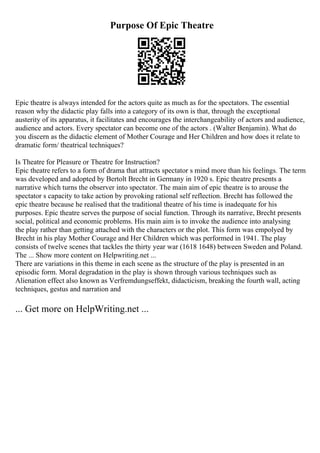 Purpose Of Epic Theatre
Epic theatre is always intended for the actors quite as much as for the spectators. The essential
reason why the didactic play falls into a category of its own is that, through the exceptional
austerity of its apparatus, it facilitates and encourages the interchangeability of actors and audience,
audience and actors. Every spectator can become one of the actors . (Walter Benjamin). What do
you discern as the didactic element of Mother Courage and Her Children and how does it relate to
dramatic form/ theatrical techniques?
Is Theatre for Pleasure or Theatre for Instruction?
Epic theatre refers to a form of drama that attracts spectator s mind more than his feelings. The term
was developed and adopted by Bertolt Brecht in Germany in 1920 s. Epic theatre presents a
narrative which turns the observer into spectator. The main aim of epic theatre is to arouse the
spectator s capacity to take action by provoking rational self reflection. Brecht has followed the
epic theatre because he realised that the traditional theatre of his time is inadequate for his
purposes. Epic theatre serves the purpose of social function. Through its narrative, Brecht presents
social, political and economic problems. His main aim is to invoke the audience into analysing
the play rather than getting attached with the characters or the plot. This form was empolyed by
Brecht in his play Mother Courage and Her Children which was performed in 1941. The play
consists of twelve scenes that tackles the thirty year war (1618 1648) between Sweden and Poland.
The ... Show more content on Helpwriting.net ...
There are variations in this theme in each scene as the structure of the play is presented in an
episodic form. Moral degradation in the play is shown through various techniques such as
Alienation effect also known as Verfremdungseffekt, didacticism, breaking the fourth wall, acting
techniques, gestus and narration and
... Get more on HelpWriting.net ...
 
