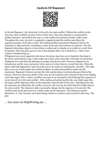 Analysis Of Rapunzel
In the tale Rapunzel , the whole plot is driven by the main conflict. Without the conflict in this
fairy tale, there would be no plot or drive of the story. The main character is constricted by
another character, and without this man vs. man conflict the outcome wouldn t make sense.
Throughout the story, the plot is completely wrapped around the conflict and affects the
sequence and pace of the plot overall. The leading problem presented in Rapunzel allows the
characters to fight and solve something to make up the plot and construct an outcome. The tale
Rapunzel takes place deep in a forest where a unborn girl is already set as a debt to a witch from
her parents. Once the girl is given to the witch and gets older, she is locked in a... Show more
content on Helpwriting.net ...
If Rapunzel was never captured in the tower, the prince may have never found her that deep in
the forest, and heard her sing. A plot makes up a story, and a main part of the plot was the prince
finding his love and furtively planning an escape each day he came. However, Rapunzel was
locked away and the story encroaches with a series of events that are a result from this. When the
prince finds that Rapunzel is stuck up in the tower, he insists on marrying her, and does. They then
plan a way out, which sparks into another problem, in which that problem sparks into the
conclusion. Rapunzel is thrown out into the wild, and the prince is tricked and goes blind in the
process. However, these key details of the story are all essential to the outcome of the lovers finding
each other again. This is where a conflict can come to an end and be solved through the sequence of
events that all tie to the main conflict. After reading and analyzing this tale, one might argue that
the main conflict had more effect on the characters, than the plot of the story. Throughout the tale,
the characters are affected by the conflict, however, this ties into the effect that the conflict had on
the story overall. The characters didn t necessarily change, but the sequence of events did. The
conflict made up the plot, however it didn t make up the characters. The characters carried
themselves, it s the way they went about things whenever certain events occurred in the story. The
plot
... Get more on HelpWriting.net ...
 