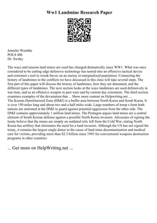 Ww1 Landmine Research Paper
Jennifer Womble
POLS 486
Dr. Switky
The ways and reasons land mines are used has changed dramatically since WW1. What was once
considered to be cutting edge defensive technology has turned into an offensive tactical device
and extremist s tool to wreak havoc on an enemy or marginalized population. Connecting the
history of landmines to the conflicts we have discussed in this class will take several steps. The
first part of this paper will discuss the history of landmines, how they are detonated, and the
different types of landmines. The next section looks at the ways landmines are used defensively in
war time, and as an offensive weapon in past wars and by current day extremists. The third section
examines examples of the devastation that ... Show more content on Helpwriting.net ...
The Korean Demilitarized Zone (DMZ) is a buffer area between North Korea and South Korea. It
is over 150 miles long and about two and a half miles wide. Large numbers of troop s form both
nations are stationed at the DMZ to guard against potential aggression from the other side. The
DMZ contains approximately 1 million land mines. The Pentagon argues land mines are a central
element of South Koreas defense against a possible North Korea invasion. Advocates of signing the
treaty believe that the mines are simply an outdated relic left from the Cold War, stating North
Korea has artillery that eliminates the need for a land invasion. Although the US has not signed the
treaty, it remains the largest single donor to the cause of land mine decontamination and medical
care for victims, providing more than $2.3 billion since 1993 for conventional weapons destruction
programs in other countries
... Get more on HelpWriting.net ...
 