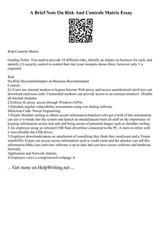 A Brief Note On Risk And Controls Matrix Essay
Risk/Controls Matrix
Grading Notes: You need to provide 18 different risks, identify an impact on business for each, and
identify (1) security control to control that risk (your example shows three, however only 1 is
required).
Risk
No.Risk DescriptionImpact on Business Recommended
Controls
Ex:Users use internal modem to bypass Internet Web proxy and access unauthorized sitesUsers can
download malicious code. Unattended modems can provide access to an external attacker1. Disable
all internal modems
2.Enforce IE proxy access through Windows GPOs
3.Schedule regular vulnerability assessments using war dialing software
Malicious Code /Social Engineering
1.People shoulder surfing to obtain secure informationAttackers who get a hold of this information
can use it to break into the system and launch an attackEducate/train all staff on the importance of
keeping information secure and safe and being aware of potential danger such as shoulder surfing.
2.An employee using an infected USB flask driveOnce connected to the PC, it starts to infect with
a virus.Disable the USB drives
3.Employee downloads/opens an attachment of something they think they need/want and a Trojan
installsThe Trojan can access secure information such as credit cards and the attacker can sell this
information.Make sure antivirus software is up to date and you have secure software and hardware
firewalls.
Application and Network Attacks
4.Employee views a compromised webpage A
... Get more on HelpWriting.net ...
 