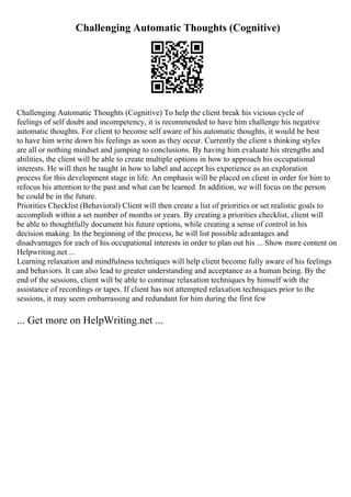 Challenging Automatic Thoughts (Cognitive)
Challenging Automatic Thoughts (Cognitive) To help the client break his vicious cycle of
feelings of self doubt and incompetency, it is recommended to have him challenge his negative
automatic thoughts. For client to become self aware of his automatic thoughts, it would be best
to have him write down his feelings as soon as they occur. Currently the client s thinking styles
are all or nothing mindset and jumping to conclusions. By having him evaluate his strengths and
abilities, the client will be able to create multiple options in how to approach his occupational
interests. He will then be taught in how to label and accept his experience as an exploration
process for this development stage in life. An emphasis will be placed on client in order for him to
refocus his attention to the past and what can be learned. In addition, we will focus on the person
he could be in the future.
Priorities Checklist (Behavioral) Client will then create a list of priorities or set realistic goals to
accomplish within a set number of months or years. By creating a priorities checklist, client will
be able to thoughtfully document his future options, while creating a sense of control in his
decision making. In the beginning of the process, he will list possible advantages and
disadvantages for each of his occupational interests in order to plan out his ... Show more content on
Helpwriting.net ...
Learning relaxation and mindfulness techniques will help client become fully aware of his feelings
and behaviors. It can also lead to greater understanding and acceptance as a human being. By the
end of the sessions, client will be able to continue relaxation techniques by himself with the
assistance of recordings or tapes. If client has not attempted relaxation techniques prior to the
sessions, it may seem embarrassing and redundant for him during the first few
... Get more on HelpWriting.net ...
 