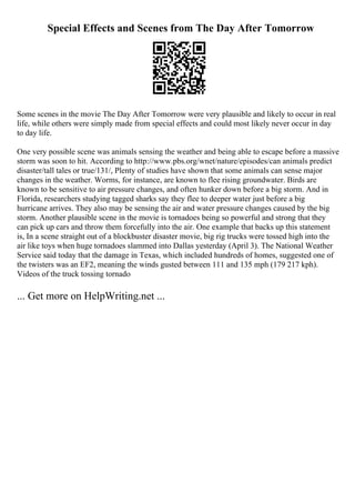 Special Effects and Scenes from The Day After Tomorrow
Some scenes in the movie The Day After Tomorrow were very plausible and likely to occur in real
life, while others were simply made from special effects and could most likely never occur in day
to day life.
One very possible scene was animals sensing the weather and being able to escape before a massive
storm was soon to hit. According to http://www.pbs.org/wnet/nature/episodes/can animals predict
disaster/tall tales or true/131/, Plenty of studies have shown that some animals can sense major
changes in the weather. Worms, for instance, are known to flee rising groundwater. Birds are
known to be sensitive to air pressure changes, and often hunker down before a big storm. And in
Florida, researchers studying tagged sharks say they flee to deeper water just before a big
hurricane arrives. They also may be sensing the air and water pressure changes caused by the big
storm. Another plausible scene in the movie is tornadoes being so powerful and strong that they
can pick up cars and throw them forcefully into the air. One example that backs up this statement
is, In a scene straight out of a blockbuster disaster movie, big rig trucks were tossed high into the
air like toys when huge tornadoes slammed into Dallas yesterday (April 3). The National Weather
Service said today that the damage in Texas, which included hundreds of homes, suggested one of
the twisters was an EF2, meaning the winds gusted between 111 and 135 mph (179 217 kph).
Videos of the truck tossing tornado
... Get more on HelpWriting.net ...
 