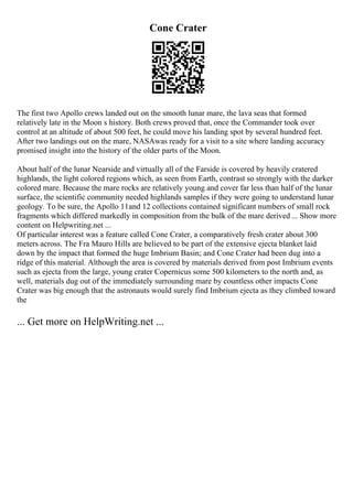 Cone Crater
The first two Apollo crews landed out on the smooth lunar mare, the lava seas that formed
relatively late in the Moon s history. Both crews proved that, once the Commander took over
control at an altitude of about 500 feet, he could move his landing spot by several hundred feet.
After two landings out on the mare, NASAwas ready for a visit to a site where landing accuracy
promised insight into the history of the older parts of the Moon.
About half of the lunar Nearside and virtually all of the Farside is covered by heavily cratered
highlands, the light colored regions which, as seen from Earth, contrast so strongly with the darker
colored mare. Because the mare rocks are relatively young and cover far less than half of the lunar
surface, the scientific community needed highlands samples if they were going to understand lunar
geology. To be sure, the Apollo 11and 12 collections contained significant numbers of small rock
fragments which differed markedly in composition from the bulk of the mare derived ... Show more
content on Helpwriting.net ...
Of particular interest was a feature called Cone Crater, a comparatively fresh crater about 300
meters across. The Fra Mauro Hills are believed to be part of the extensive ejecta blanket laid
down by the impact that formed the huge Imbrium Basin; and Cone Crater had been dug into a
ridge of this material. Although the area is covered by materials derived from post Imbrium events
such as ejecta from the large, young crater Copernicus some 500 kilometers to the north and, as
well, materials dug out of the immediately surrounding mare by countless other impacts Cone
Crater was big enough that the astronauts would surely find Imbrium ejecta as they climbed toward
the
... Get more on HelpWriting.net ...
 