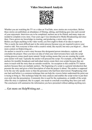 Video Storyboard Analysis
Whether you are watching the TV or a video on YouTube, news stories are everywhere. Before
these stories are published, an abundance of filming, editing, and thinking goes into each second
of your enjoyment. Interviews are to be completed, anchors are to be filmed, and many steps are
needed to complete every story. Four years ago I was introduced to Media Broadcasting and since
then, I have grown my knowledge in creating, and producing, a news story video.
Before you begin anything in the video world, you first ought to think of an idea to report on.
This is easily the most difficult part in the entire process because you are required to prove your
creative side. Not everyone is born with a creative mind, like myself, but once you begin to ... Show
more content on Helpwriting.net ...
An anchor is crucial to a news story because this designated person introduces, explains, and
concludes the project. Once you have an idea of what your interviewee(s) have said, the script
writing process comes much more natural. Script writing means that you are creating the words
your anchor will read. Typically the anchor will proceed the script. For example, at the BBN, our
anchors for monthly broadcasts and individual stories create their own scripts because they are
more in touch with the story than an outsider would be. An exception to this could be TV station
anchors because there are multiple anchors. The beginning of a script is a general introduction that
presents the story and gives a brief description of what the project is about. The anchor is supposed
to be the one who speaks more so than the person(s) who had been interviewed. Paraphrasing what
one had said before is a common technique that can help the viewers better understand the point one
is trying to bring in. This technique helps the story analysis and enables the script writer to put their
own style into the presentation. Commonly this is used for the explanation, or middle of the script.
After the story is explained, like in a paper, one needs to conclude everything they have just said.
The conclusion will summarize the information you have presented without adding anything new.
... Get more on HelpWriting.net ...
 