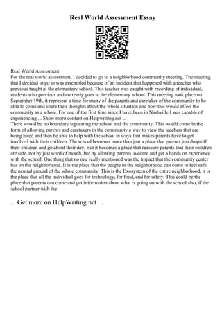 Real World Assessment Essay
Real World Assessment
For the real world assessment, I decided to go to a neighborhood community meeting. The meeting
that I decided to go to was assembled because of an incident that happened with a teacher who
previous taught at the elementary school. This teacher was caught with recording of individual,
students who previous and currently goes to the elementary school. This meeting took place on
September 19th, it represent a time for many of the parents and caretaker of the community to be
able to come and share their thoughts about the whole situation and how this would affect the
community as a whole. For one of the first time since I have been in Nashville I was capable of
experiencing ... Show more content on Helpwriting.net ...
There would be no boundary separating the school and the community. This would come in the
form of allowing parents and caretakers in the community a way to view the teachers that are
being hired and then be able to help with the school in ways that makes parents have to get
involved with their children. The school becomes more than just a place that parents just drop off
their children and go about their day. But it becomes a place that reassure parents that their children
are safe, not by just word of mouth, but by allowing parents to come and get a hands on experience
with the school. One thing that no one really mentioned was the impact that the community center
has on the neighborhood. It is the place that the people in the neighborhood can come to feel safe,
the neutral ground of the whole community. This is the Exosystem of the entire neighborhood, it is
the place that all the individual goes for technology, for food, and for safety. This could be the
place that parents can come and get information about what is going on with the school also, if the
school partner with the
... Get more on HelpWriting.net ...
 