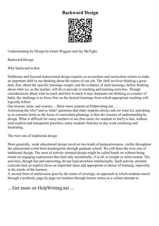 Backward Design
Understanding by Design by Grant Wiggins and Jay McTighe
Backward Design
Why backward is best
Deliberate and focused instructional design requires us as teachers and curriculum writers to make
an important shift in our thinking about the nature of our job. The shift involves thinking a great
deal, first, about the specific learnings sought, and the evidence of such learnings, before thinking
about what we, as the teacher, will do or provide in teaching and learning activities. Though
considerations about what to teach and how to teach it may dominate our thinking as a matter of
habit, the challenge is to focus first on the desired learnings from which appropriate teaching will
logically follow.
Our lessons, units, and courses ... Show more content on Helpwriting.net ...
Answering the why? and so what? questions that older students always ask (or want to), and doing
so in concrete terms as the focus of curriculum planning, is thus the essence of understanding by
design. What is difficult for many teachers to see (but easier for students to feel!) is that, without
such explicit and transparent priorities, many students find day to day work confusing and
frustrating.
The twin sins of traditional design
More generally, weak educational design involves two kinds of purposelessness, visible throughout
the educational world from kindergarten through graduate school. We call these the twin sins of
traditional design. The error of activity oriented design might be called hands on without being
minds on engaging experiences that lead only accidentally, if at all, to insight or achievement. The
activities, though fun and interesting, do not lead anywhere intellectually. Such activity oriented
curricula lack an explicit focus on important ideas and appropriate evidence of learning, especially
in the minds of the learners.
A second form of aimlessness goes by the name of coverage, an approach in which students march
through a textbook, page by page (or teachers through lecture notes) in a valiant attempt to
... Get more on HelpWriting.net ...
 
