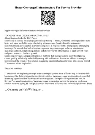 Hyper Converged Infrastructure For Service Provider
Hyper converged Infrastructure for Service Provider
TOC GOES HERE ONCE PAPER COMPLETED
About Stratoscale (In the TOC Page)
Stratoscale is focused on leveraging technology to help IT teams, within the service provider, make
better and more profitable usage of existing infrastructures. Service Provider data center
requirements are growing at an ever increasing pace. In response to this changing and challenging
landscape, Stratoscale has built a hardware agnostic hyper converged software solution that
facilitates scale out, simplifies operations and allows your IT infrastructure to keep up with your,
and your customers , business growth.
Stratoscale provides a unique software only platform that enables users to easily build private
clouds quickly, efficiently and reliably on any x86 architecture. Stratoscale s Hyper converged
Solution is at the center of this solution integrating traditional data center silos into a single pool of
IT resources with a single click.
Executive summary
IT executives are beginning to adopt hyper converged systems as an efficient way to increase their
business agility. Enterprises are turning to integrated or hyper converged solutions to get control of
increasing operational inefficiencies and escalating costs. Enterprise IT organizations look to
Service Providers for adoption of hyper converged systems that support the growing on demand
service, business agility, IT staff productivity, operational efficiency and reduced capital costs. These
... Get more on HelpWriting.net ...
 
