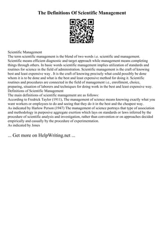 The Definitions Of Scientific Management
Scientific Management
The term scientific management is the blend of two words i.e. scientific and management.
Scientific means efficient diagnostic and target approach while management means completing
things through others. In basic words scientific management implies utilization of standards and
routines for science in the field of administration. Scientific management is the craft of knowing
best and least expensive way . It is the craft of knowing precisely what could possibly be done
whom it is to be done and what is the best and least expensive method for doing it. Scientific
routines and procedures are connected in the field of management i.e., enrollment, choice,
preparing, situation of laborers and techniques for doing work in the best and least expensive way.
Definitions of Scientific Management
The main definitions of scientific management are as follows:
According to Fredrick Taylor (1911), The management of science means knowing exactly what you
want workers or employees to do and seeing that they do it in the best and the cheapest way.
As indicated by Harlow Person (1947) The management of science portrays that type of association
and methodology in purposive aggregate exertion which lays on standards or laws inferred by the
procedure of scientific analysis and investigation, rather than convention or on approaches decided
empirically and casually by the procedure of experimentation.
As indicated by Jones
... Get more on HelpWriting.net ...
 