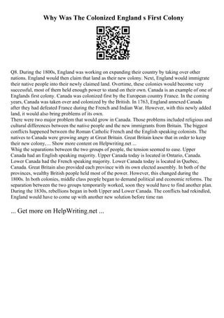 Why Was The Colonized England s First Colony
Q8. During the 1800s, England was working on expanding their country by taking over other
nations. England would then claim that land as their new colony. Next, England would immigrate
their native people into their newly claimed land. Overtime, these colonies would become very
successful, most of them held enough power to stand on their own. Canada is an example of one of
Englands first colony. Canada was colonized first by the European country France. In the coming
years, Canada was taken over and colonized by the British. In 1763, England annexed Canada
after they had defeated France during the French and Indian War. However, with this newly added
land, it would also bring problems of its own.
There were two major problem that would grow in Canada. Those problems included religious and
cultural differences between the native people and the new immigrants from Britain. The biggest
conflicts happened between the Roman Catholic French and the English speaking colonists. The
natives to Canada were growing angry at Great Britain. Great Britain knew that in order to keep
their new colony, ... Show more content on Helpwriting.net ...
Whig the separations between the two groups of people, the tension seemed to ease. Upper
Canada had an English speaking majority. Upper Canada today is located in Ontario, Canada.
Lower Canada had the French speaking majority. Lower Canada today is located in Quebec,
Canada. Great Britain also provided each province with its own elected assembly. In both of the
provinces, wealthy British people held most of the power. However, this changed during the
1800s. In both colonies, middle class people began to demand political and economic reforms. The
separation between the two groups temporarily worked, soon they would have to find another plan.
During the 1830s, rebellions began in both Upper and Lower Canada. The conflicts had rekindled,
England would have to come up with another new solution before time ran
... Get more on HelpWriting.net ...
 