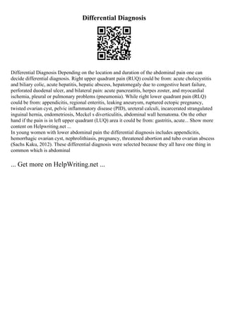 Differential Diagnosis
Differential Diagnosis Depending on the location and duration of the abdominal pain one can
decide differential diagnosis. Right upper quadrant pain (RUQ) could be from: acute cholecystitis
and biliary colic, acute hepatitis, hepatic abscess, hepatomegaly due to congestive heart failure,
perforated duodenal ulcer, and bilateral pain: acute pancreatitis, herpes zoster, and myocardial
ischemia, pleural or pulmonary problems (pneumonia). While right lower quadrant pain (RLQ)
could be from: appendicitis, regional enteritis, leaking aneurysm, ruptured ectopic pregnancy,
twisted ovarian cyst, pelvic inflammatory disease (PID), ureteral calculi, incarcerated strangulated
inguinal hernia, endometriosis, Meckel s diverticulitis, abdominal wall hematoma. On the other
hand if the pain is in left upper quadrant (LUQ) area it could be from: gastritis, acute... Show more
content on Helpwriting.net ...
In young women with lower abdominal pain the differential diagnosis includes appendicitis,
hemorrhagic ovarian cyst, nephrolithiasis, pregnancy, threatened abortion and tubo ovarian abscess
(Sachs Kaku, 2012). These differential diagnosis were selected because they all have one thing in
common which is abdominal
... Get more on HelpWriting.net ...
 