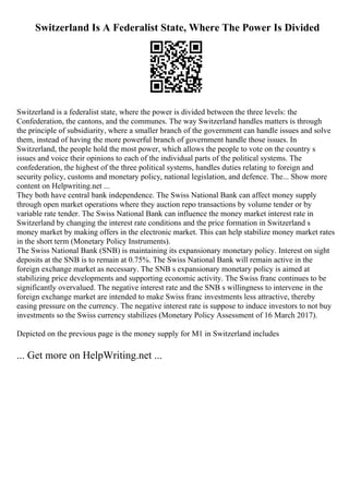 Switzerland Is A Federalist State, Where The Power Is Divided
Switzerland is a federalist state, where the power is divided between the three levels: the
Confederation, the cantons, and the communes. The way Switzerland handles matters is through
the principle of subsidiarity, where a smaller branch of the government can handle issues and solve
them, instead of having the more powerful branch of government handle those issues. In
Switzerland, the people hold the most power, which allows the people to vote on the country s
issues and voice their opinions to each of the individual parts of the political systems. The
confederation, the highest of the three political systems, handles duties relating to foreign and
security policy, customs and monetary policy, national legislation, and defence. The... Show more
content on Helpwriting.net ...
They both have central bank independence. The Swiss National Bank can affect money supply
through open market operations where they auction repo transactions by volume tender or by
variable rate tender. The Swiss National Bank can influence the money market interest rate in
Switzerland by changing the interest rate conditions and the price formation in Switzerland s
money market by making offers in the electronic market. This can help stabilize money market rates
in the short term (Monetary Policy Instruments).
The Swiss National Bank (SNB) is maintaining its expansionary monetary policy. Interest on sight
deposits at the SNB is to remain at 0.75%. The Swiss National Bank will remain active in the
foreign exchange market as necessary. The SNB s expansionary monetary policy is aimed at
stabilizing price developments and supporting economic activity. The Swiss franc continues to be
significantly overvalued. The negative interest rate and the SNB s willingness to intervene in the
foreign exchange market are intended to make Swiss franc investments less attractive, thereby
easing pressure on the currency. The negative interest rate is suppose to induce investors to not buy
investments so the Swiss currency stabilizes (Monetary Policy Assessment of 16 March 2017).
Depicted on the previous page is the money supply for M1 in Switzerland includes
... Get more on HelpWriting.net ...
 