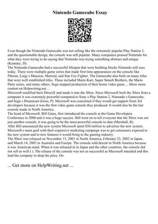 Nintendo Gamecube Essay
Even though the Nintendo Gamecube was not selling like the extremely popular Play Station 2,
and the questionable design, the console was still popular. Many companies praised Nintendo for
what they were trying to do saying that Nintendo was trying something abstract and unique
(Kennley, D).
The Nintendo Gamecube had a successful lifespan that were building blocks Nintendo still uses
today. There were multiple game series that made first time appearances on the console like
Pikmin, Luigi s Mansion, Metroid, and Star Fox Fighter. The Gamecube also built on many titles
that were well established titles. These included Mario Kart, Super Smash Brothers, the Mario
Party series, and many others. Sega stopped production of their home video game ... Show more
content on Helpwriting.net ...
Microsoft modified their DirectX and made it into the Xbox. Since Microsoft built the Xbox from a
computer it was extremely powerful compared to Sony s Play Station 2, Nintendo s Gamecube,
and Sega s Dreamcast (Goss, P). Microsoft was concerned if they would get support from 3rd
developers because it was the first video game console they produced. It would also be the last
console made in North America.
The head of Microsoft, Bill Gates, first introduced the console at the Game Developers
Conference in 2000 and it was a huge success. Bill went on to tell everyone that the Xbox was not
just another console, it was going to be the most powerful console to date (Marshall, R).
After Bill announced the new system Microsoft spent $50 million to advertise the new system.
Microsoft s main goal with their expensive marketing campaign was to get consumers exposed to
the new system and to new features it would bring to the gaming industry.
The Xbox was released on November 15, 2001 in North America, February 22, 2002 in Japan,
and March 14, 2002 in Australia and Europe. The console sold decent in North America because
it was American maid. When it was released in in Japan and the other countries, the console did
not sell as well ( ). The release of the console was not as successful as Microsoft intended and this
lead the company to drop the price. On
... Get more on HelpWriting.net ...
 