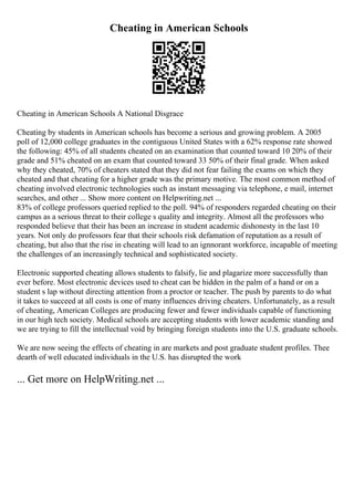 Cheating in American Schools
Cheating in American Schools A National Disgrace
Cheating by students in American schools has become a serious and growing problem. A 2005
poll of 12,000 college graduates in the contiguous United States with a 62% response rate showed
the following: 45% of all students cheated on an examination that counted toward 10 20% of their
grade and 51% cheated on an exam that counted toward 33 50% of their final grade. When asked
why they cheated, 70% of cheaters stated that they did not fear failing the exams on which they
cheated and that cheating for a higher grade was the primary motive. The most common method of
cheating involved electronic technologies such as instant messaging via telephone, e mail, internet
searches, and other ... Show more content on Helpwriting.net ...
83% of college professors queried replied to the poll. 94% of responders regarded cheating on their
campus as a serious threat to their college s quality and integrity. Almost all the professors who
responded believe that their has been an increase in student academic dishonesty in the last 10
years. Not only do professors fear that their schools risk defamation of reputation as a result of
cheating, but also that the rise in cheating will lead to an ignnorant workforce, incapable of meeting
the challenges of an increasingly technical and sophisticated society.
Electronic supported cheating allows students to falsify, lie and plagarize more successfully than
ever before. Most electronic devices used to cheat can be hidden in the palm of a hand or on a
student s lap without directing attention from a proctor or teacher. The push by parents to do what
it takes to succeed at all costs is one of many influences driving cheaters. Unfortunately, as a result
of cheating, American Colleges are producing fewer and fewer individuals capable of functioning
in our high tech society. Medical schools are accepting students with lower academic standing and
we are trying to fill the intellectual void by bringing foreign students into the U.S. graduate schools.
We are now seeing the effects of cheating in are markets and post graduate student profiles. Thee
dearth of well educated individuals in the U.S. has disrupted the work
... Get more on HelpWriting.net ...
 