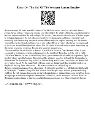 Essay On The Fall Of The Western Roman Empire
Rome was once the most powerful empire of the Mediterranean. However, overtime Rome s
power started failing. The people became less interested in the affairs of the state, and the emperors
became less interested in the well being of the people. Overtime the infrastructure of Rome began
to fall apart because of the lack of connection between the people and the government which
ultimately lead to the many issues that occurred later on in the empire. Not only was the Roman
Empirefilled with internal problems, but it also suffered from a variety of external problems such
as invasions from different barbaric tribes. The fall of the Western Roman empire was caused by
Barbarian invasions, economic decline, and a corrupt government.
The most evident factor that led to Rome s downfall was invasion from Barbaric tribes. Rome
continued to conquer new lands and expand, but the people of Rome had lost the will to fight.
The lack of Roman citizens in the military forced government officials to hire foreigners to fight,
most of whom were Barbarians. This seemed like a logical idea, but little did the Romans know
that some of the Barbarians they trained in their military would cause destruction that Rome had
never before faced. As the Great Wall of China went up, dangerous tribes from the North were
displaced. Among these tribes were ... Show more content on Helpwriting.net ...
Rome s population dropped from a booming 1.5 million to less than в…• of that since the height
of the Empire. The Gale Group The Fall of the Roman Empire says, Neither group was having
children, the rich because they could not be bothered, the poor because they could not afford them.
Both groups practiced widespread abortion and infanticide, or the murder of children. Soon the
Roman population began to decrease, and the Italian countryside was filled with empty houses
... Get more on HelpWriting.net ...
 