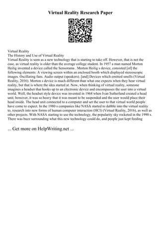 Virtual Reality Research Paper
Virtual Reality
The History and Use of Virtual Reality
Virtual Reality is seen as a new technology that is starting to take off. However, that is not the
case, as virtual reality is older than the average college student. In 1957 a man named Morton
Heilig invented a device called the Sensorama . Morton Heilig s device, consisted [of] the
following elements: A viewing screen within an enclosed booth which displayed stereoscopic
images. Oscillating fans. Audio output (speakers). [and] Devices which emitted smells (Virtual
Reality, 2016). Morton s device is much different than what one expects when they hear virtual
reality, but that is where the idea started at. Now, when thinking of virtual reality, someone
imagines a headset that hooks up to an electronic device and encompasses the user into a virtual
world. Well, the headset style device was invented in 1968 when Ivan Sutherland created a head
unit; however, it was so heavy that it was meant to be suspended and the user would place their
head inside. The head unit connected to a computer and set the user to that virtual world people
have come to expect. In the 1980 s companies like NASA started to dabble into the virtual reality
to, research into new forms of human computer interaction (HCI) (Virtual Reality, 2016), as well as
other projects. With NASA starting to use the technology, the popularity sky rocketed in the 1990 s.
There was buzz surrounding what this new technology could do, and people just kept feeding
... Get more on HelpWriting.net ...
 