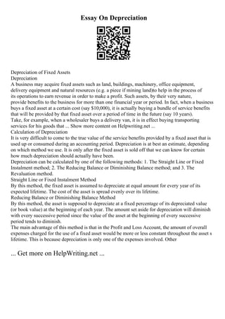 Essay On Depreciation
Depreciation of Fixed Assets
Depreciation
A business may acquire fixed assets such as land, buildings, machinery, office equipment,
delivery equipment and natural resources (e.g. a piece if mining land)to help in the process of
its operations to earn revenue in order to make a profit. Such assets, by their very nature,
provide benefits to the business for more than one financial year or period. In fact, when a business
buys a fixed asset at a certain cost (say $10,000), it is actually buying a bundle of service benefits
that will be provided by that fixed asset over a period of time in the future (say 10 years).
Take, for example, when a wholesaler buys a delivery van, it is in effect buying transporting
services for his goods that ... Show more content on Helpwriting.net ...
Calculation of Depreciation
It is very difficult to come to the true value of the service benefits provided by a fixed asset that is
used up or consumed during an accounting period. Depreciation is at best an estimate, depending
on which method we use. It is only after the fixed asset is sold off that we can know for certain
how much depreciation should actually have been.
Depreciation can be calculated by one of the following methods: 1. The Straight Line or Fixed
Instalment method; 2. The Reducing Balance or Diminishing Balance method; and 3. The
Revaluation method.
Straight Line or Fixed Instalment Method
By this method, the fixed asset is assumed to depreciate at equal amount for every year of its
expected lifetime. The cost of the asset is spread evenly over its lifetime.
Reducing Balance or Diminishing Balance Method
By this method, the asset is supposed to depreciate at a fixed percentage of its depreciated value
(or book value) at the beginning of each year. The amount set aside for depreciation will diminish
with every successive period since the value of the asset at the beginning of every successive
period tends to diminish.
The main advantage of this method is that in the Profit and Loss Account, the amount of overall
expenses charged for the use of a fixed asset would be more or less constant throughout the asset s
lifetime. This is because depreciation is only one of the expenses involved. Other
... Get more on HelpWriting.net ...
 