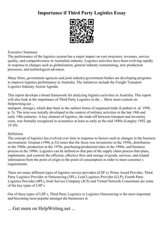 Importance if Third Party Logistics Essay
Executive Summary
The performance of the logistics system has a major impact on cost structures, revenues, service
quality, and competitiveness in Australian industry. Logistics activities have been evolving rapidly
in response to changes such as globalization, general industry restructuring, new production
processes, and technological advances.
Many firms, government agencies and joint industry/government bodies are developing programs
to improve logistics performance in Australia. The initiatives include the Freight Transport
Logistics Industry Action Agenda.
This report develops a broad framework for analyzing logistics activities in Australia. This report
will also look at the importance of Third Party Logistics to the ... Show more content on
Helpwriting.net ...
transport, storage), which date back to the earliest forms of organised trade (Lambert et. al. 1998,
p. 5). The term was initially developed in the context of military activities in the late 18th and
early 19th centuries. A key element of logistics, the trade off between transport and inventory
costs, was formally recognised in economics at least as early as the mid 1880s (Langley 1992, pp.
19 20).
Definition
The concept of logistics has evolved over time in response to factors such as changes in the business
environment. Grunnet (1996, p.32) notes that the focus was inventories in the 1950s, distribution
in the 1960s, production in the 1970s, purchasing/production/sales in the 1980s, and business
process in the 1990s. Logistics can be defined as that part of the supply chain process that plans,
implements, and controls the efficient, effective flow and storage of goods, services, and related
information from the point of origin to the point of consumption in order to meet customer s
requirements.
There are many different types of logistics service providers (LSP s). Prime Assed Provider, Third
Party Logistics Provider or Outsourcing (3PL), Lead Logistics Provider (LLP), Fourth Party
Logistics Provider (4PL), Joint Service Company (JCS) and Virtual Network Consortium are some
of the key types of LSP s.
Out of these types of LSP s, Third Party Logistics or Logistics Outsourcing is the most important
and becoming most popular amongst the businesses in
... Get more on HelpWriting.net ...
 