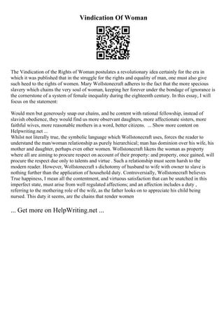 Vindication Of Woman
The Vindication of the Rights of Woman postulates a revolutionary idea certainly for the era in
which it was published that in the struggle for the rights and equality of man, one must also give
such heed to the rights of women. Mary Wollstonecraft adheres to the fact that the more specious
slavery which chains the very soul of woman, keeping her forever under the bondage of ignorance is
the cornerstone of a system of female inequality during the eighteenth century. In this essay, I will
focus on the statement:
Would men but generously snap our chains, and be content with rational fellowship, instead of
slavish obedience, they would find us more observant daughters, more affectionate sisters, more
faithful wives, more reasonable mothers in a word, better citizens. ... Show more content on
Helpwriting.net ...
Whilst not literally true, the symbolic language which Wollstonecraft uses, forces the reader to
understand the man/woman relationship as purely hierarchical; man has dominion over his wife, his
mother and daughter, perhaps even other women. Wollstonecraft likens the woman as property
where all are aiming to procure respect on account of their property: and property, once gained, will
procure the respect due only to talents and virtue . Such a relationship must seem harsh to the
modern reader. However, Wollstonecraft s dichotomy of husband to wife with owner to slave is
nothing further than the application of household duty. Controversially, Wollstonecraft believes
True happiness, I mean all the contentment, and virtuous satisfaction that can be snatched in this
imperfect state, must arise from well regulated affections; and an affection includes a duty ,
referring to the mothering role of the wife, as the father looks on to appreciate his child being
nursed. This duty it seems, are the chains that render women
... Get more on HelpWriting.net ...
 