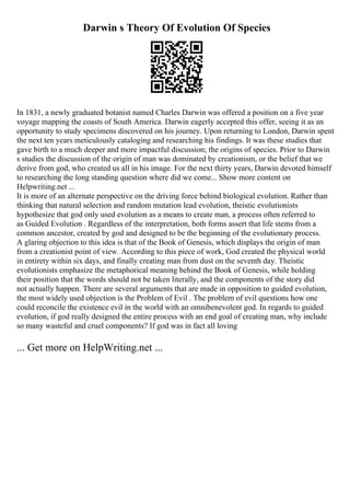 Darwin s Theory Of Evolution Of Species
In 1831, a newly graduated botanist named Charles Darwin was offered a position on a five year
voyage mapping the coasts of South America. Darwin eagerly accepted this offer, seeing it as an
opportunity to study specimens discovered on his journey. Upon returning to London, Darwin spent
the next ten years meticulously cataloging and researching his findings. It was these studies that
gave birth to a much deeper and more impactful discussion; the origins of species. Prior to Darwin
s studies the discussion of the origin of man was dominated by creationism, or the belief that we
derive from god, who created us all in his image. For the next thirty years, Darwin devoted himself
to researching the long standing question where did we come... Show more content on
Helpwriting.net ...
It is more of an alternate perspective on the driving force behind biological evolution. Rather than
thinking that natural selection and random mutation lead evolution, theistic evolutionists
hypothesize that god only used evolution as a means to create man, a process often referred to
as Guided Evolution . Regardless of the interpretation, both forms assert that life stems from a
common ancestor, created by god and designed to be the beginning of the evolutionary process.
A glaring objection to this idea is that of the Book of Genesis, which displays the origin of man
from a creationist point of view. According to this piece of work, God created the physical world
in entirety within six days, and finally creating man from dust on the seventh day. Theistic
evolutionists emphasize the metaphorical meaning behind the Book of Genesis, while holding
their position that the words should not be taken literally, and the components of the story did
not actually happen. There are several arguments that are made in opposition to guided evolution,
the most widely used objection is the Problem of Evil . The problem of evil questions how one
could reconcile the existence evil in the world with an omnibenevolent god. In regards to guided
evolution, if god really designed the entire process with an end goal of creating man, why include
so many wasteful and cruel components? If god was in fact all loving
... Get more on HelpWriting.net ...
 
