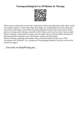 Neuropsychological Use Of Humor In Therapy
What comes to mind when you hear the word, humor? Some may think jokes while others would
say standup comedy or a show that makes them laugh, but would therapy be the first thing that
came into an individual s mind? Many Neuropsychological benefits have been found in humor
and is now being used in therapy around the world. Humor can be used in a more serious matter.
Humor in therapy is prescribed by doctors and can replace the use for pain killers and narcotics
allowing patients to naturally cope with diseases, old age and intervention.
Humor in therapy, although most popular today, can be traced back all the way to 1962.
According to Dr. William F. Fry, a professor of Psychologyat Stanford University, was the first
scientist to suggest
... Get more on HelpWriting.net ...
 