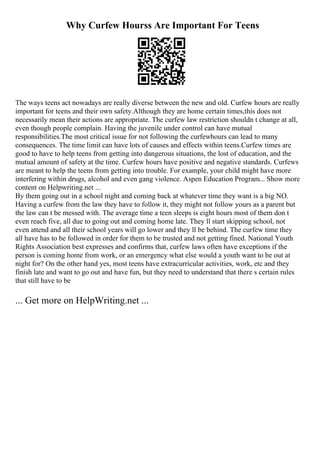 Why Curfew Hourss Are Important For Teens
The ways teens act nowadays are really diverse between the new and old. Curfew hours are really
important for teens and their own safety.Although they are home certain times,this does not
necessarily mean their actions are appropriate. The curfew law restriction shouldn t change at all,
even though people complain. Having the juvenile under control can have mutual
responsibilities.The most critical issue for not following the curfewhours can lead to many
consequences. The time limit can have lots of causes and effects within teens.Curfew times are
good to have to help teens from getting into dangerous situations, the lost of education, and the
mutual amount of safety at the time. Curfew hours have positive and negative standards. Curfews
are meant to help the teens from getting into trouble. For example, your child might have more
interfering within drugs, alcohol and even gang violence. Aspen Education Program... Show more
content on Helpwriting.net ...
By them going out in a school night and coming back at whatever time they want is a big NO.
Having a curfew from the law they have to follow it, they might not follow yours as a parent but
the law can t be messed with. The average time a teen sleeps is eight hours most of them don t
even reach five, all due to going out and coming home late. They ll start skipping school, not
even attend and all their school years will go lower and they ll be behind. The curfew time they
all have has to be followed in order for them to be trusted and not getting fined. National Youth
Rights Association best expresses and confirms that, curfew laws often have exceptions if the
person is coming home from work, or an emergency what else would a youth want to be out at
night for? On the other hand yes, most teens have extracurricular activities, work, etc and they
finish late and want to go out and have fun, but they need to understand that there s certain rules
that still have to be
... Get more on HelpWriting.net ...
 