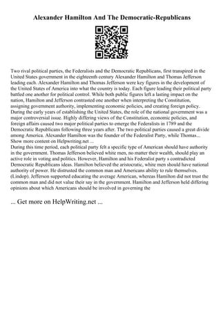 Alexander Hamilton And The Democratic-Republicans
Two rival political parties, the Federalists and the Democratic Republicans, first transpired in the
United States government in the eighteenth century Alexander Hamilton and Thomas Jefferson
leading each. Alexander Hamilton and Thomas Jefferson were key figures in the development of
the United States of America into what the country is today. Each figure leading their political party
battled one another for political control. While both public figures left a lasting impact on the
nation, Hamilton and Jefferson contrasted one another when interpreting the Constitution,
assigning government authority, implementing economic policies, and creating foreign policy.
During the early years of establishing the United States, the role of the national government was a
major controversial issue. Highly differing views of the Constitution, economic policies, and
foreign affairs caused two major political parties to emerge the Federalists in 1789 and the
Democratic Republicans following three years after. The two political parties caused a great divide
among America. Alexander Hamilton was the founder of the Federalist Party, while Thomas...
Show more content on Helpwriting.net ...
During this time period, each political party felt a specific type of American should have authority
in the government. Thomas Jefferson believed white men, no matter their wealth, should play an
active role in voting and politics. However, Hamilton and his Federalist party s contradicted
Democratic Republicans ideas. Hamilton believed the aristocratic, white men should have national
authority of power. He distrusted the common man and Americans ability to rule themselves.
(Lindop). Jefferson supported educating the average American, whereas Hamilton did not trust the
common man and did not value their say in the government. Hamilton and Jefferson held differing
opinions about which Americans should be involved in governing the
... Get more on HelpWriting.net ...
 