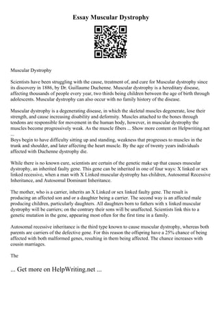 Essay Muscular Dystrophy
Muscular Dystrophy
Scientists have been struggling with the cause, treatment of, and cure for Muscular dystrophy since
its discovery in 1886, by Dr. Guillaume Duchenne. Muscular dystrophy is a hereditary disease,
affecting thousands of people every year, two thirds being children between the age of birth through
adolescents. Muscular dystrophy can also occur with no family history of the disease.
Muscular dystrophy is a degenerating disease, in which the skeletal muscles degenerate, lose their
strength, and cause increasing disability and deformity. Muscles attached to the bones through
tendons are responsible for movement in the human body, however, in muscular dystrophy the
muscles become progressively weak. As the muscle fibers ... Show more content on Helpwriting.net
...
Boys begin to have difficulty sitting up and standing, weakness that progresses to muscles in the
trunk and shoulder, and later affecting the heart muscle. By the age of twenty years individuals
affected with Duchenne dystrophy die.
While there is no known cure, scientists are certain of the genetic make up that causes muscular
dystrophy, an inherited faulty gene. This gene can be inherited in one of four ways: X linked or sex
linked recessive, when a man with X Linked muscular dystrophy has children, Autosomal Recessive
Inheritance, and Autosomal Dominant Inheritance.
The mother, who is a carrier, inherits an X Linked or sex linked faulty gene. The result is
producing an affected son and or a daughter being a carrier. The second way is an affected male
producing children, particularly daughters. All daughters born to fathers with x linked muscular
dystrophy will be carriers; on the contrary their sons will be unaffected. Scientists link this to a
genetic mutation in the gene, appearing most often for the first time in a family.
Autosomal recessive inheritance is the third type known to cause muscular dystrophy, whereas both
parents are carriers of the defective gene. For this reason the offspring have a 25% chance of being
affected with both malformed genes, resulting in them being affected. The chance increases with
cousin marriages.
The
... Get more on HelpWriting.net ...
 