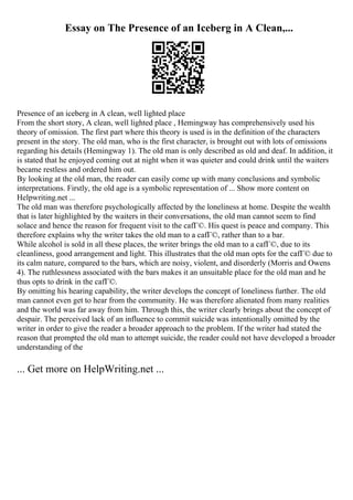 Essay on The Presence of an Iceberg in A Clean,...
Presence of an iceberg in A clean, well lighted place
From the short story, A clean, well lighted place , Hemingway has comprehensively used his
theory of omission. The first part where this theory is used is in the definition of the characters
present in the story. The old man, who is the first character, is brought out with lots of omissions
regarding his details (Hemingway 1). The old man is only described as old and deaf. In addition, it
is stated that he enjoyed coming out at night when it was quieter and could drink until the waiters
became restless and ordered him out.
By looking at the old man, the reader can easily come up with many conclusions and symbolic
interpretations. Firstly, the old age is a symbolic representation of ... Show more content on
Helpwriting.net ...
The old man was therefore psychologically affected by the loneliness at home. Despite the wealth
that is later highlighted by the waiters in their conversations, the old man cannot seem to find
solace and hence the reason for frequent visit to the cafГ©. His quest is peace and company. This
therefore explains why the writer takes the old man to a cafГ©, rather than to a bar.
While alcohol is sold in all these places, the writer brings the old man to a cafГ©, due to its
cleanliness, good arrangement and light. This illustrates that the old man opts for the cafГ© due to
its calm nature, compared to the bars, which are noisy, violent, and disorderly (Morris and Owens
4). The ruthlessness associated with the bars makes it an unsuitable place for the old man and he
thus opts to drink in the cafГ©.
By omitting his hearing capability, the writer develops the concept of loneliness further. The old
man cannot even get to hear from the community. He was therefore alienated from many realities
and the world was far away from him. Through this, the writer clearly brings about the concept of
despair. The perceived lack of an influence to commit suicide was intentionally omitted by the
writer in order to give the reader a broader approach to the problem. If the writer had stated the
reason that prompted the old man to attempt suicide, the reader could not have developed a broader
understanding of the
... Get more on HelpWriting.net ...
 