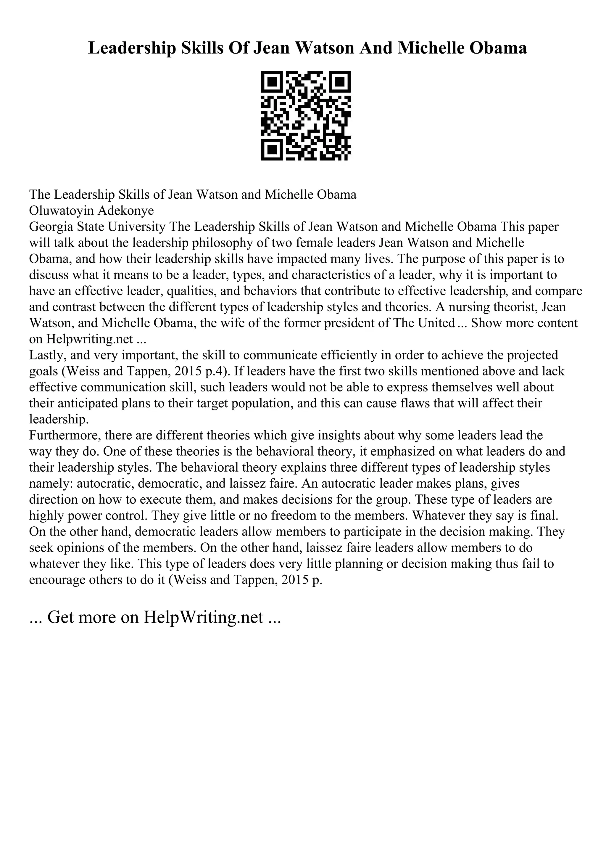 Leadership Skills Of Jean Watson And Michelle Obama
The Leadership Skills of Jean Watson and Michelle Obama
Oluwatoyin Adekonye
Georgia State University The Leadership Skills of Jean Watson and Michelle Obama This paper
will talk about the leadership philosophy of two female leaders Jean Watson and Michelle
Obama, and how their leadership skills have impacted many lives. The purpose of this paper is to
discuss what it means to be a leader, types, and characteristics of a leader, why it is important to
have an effective leader, qualities, and behaviors that contribute to effective leadership, and compare
and contrast between the different types of leadership styles and theories. A nursing theorist, Jean
Watson, and Michelle Obama, the wife of the former president of The United... Show more content
on Helpwriting.net ...
Lastly, and very important, the skill to communicate efficiently in order to achieve the projected
goals (Weiss and Tappen, 2015 p.4). If leaders have the first two skills mentioned above and lack
effective communication skill, such leaders would not be able to express themselves well about
their anticipated plans to their target population, and this can cause flaws that will affect their
leadership.
Furthermore, there are different theories which give insights about why some leaders lead the
way they do. One of these theories is the behavioral theory, it emphasized on what leaders do and
their leadership styles. The behavioral theory explains three different types of leadership styles
namely: autocratic, democratic, and laissez faire. An autocratic leader makes plans, gives
direction on how to execute them, and makes decisions for the group. These type of leaders are
highly power control. They give little or no freedom to the members. Whatever they say is final.
On the other hand, democratic leaders allow members to participate in the decision making. They
seek opinions of the members. On the other hand, laissez faire leaders allow members to do
whatever they like. This type of leaders does very little planning or decision making thus fail to
encourage others to do it (Weiss and Tappen, 2015 p.
... Get more on HelpWriting.net ...
 