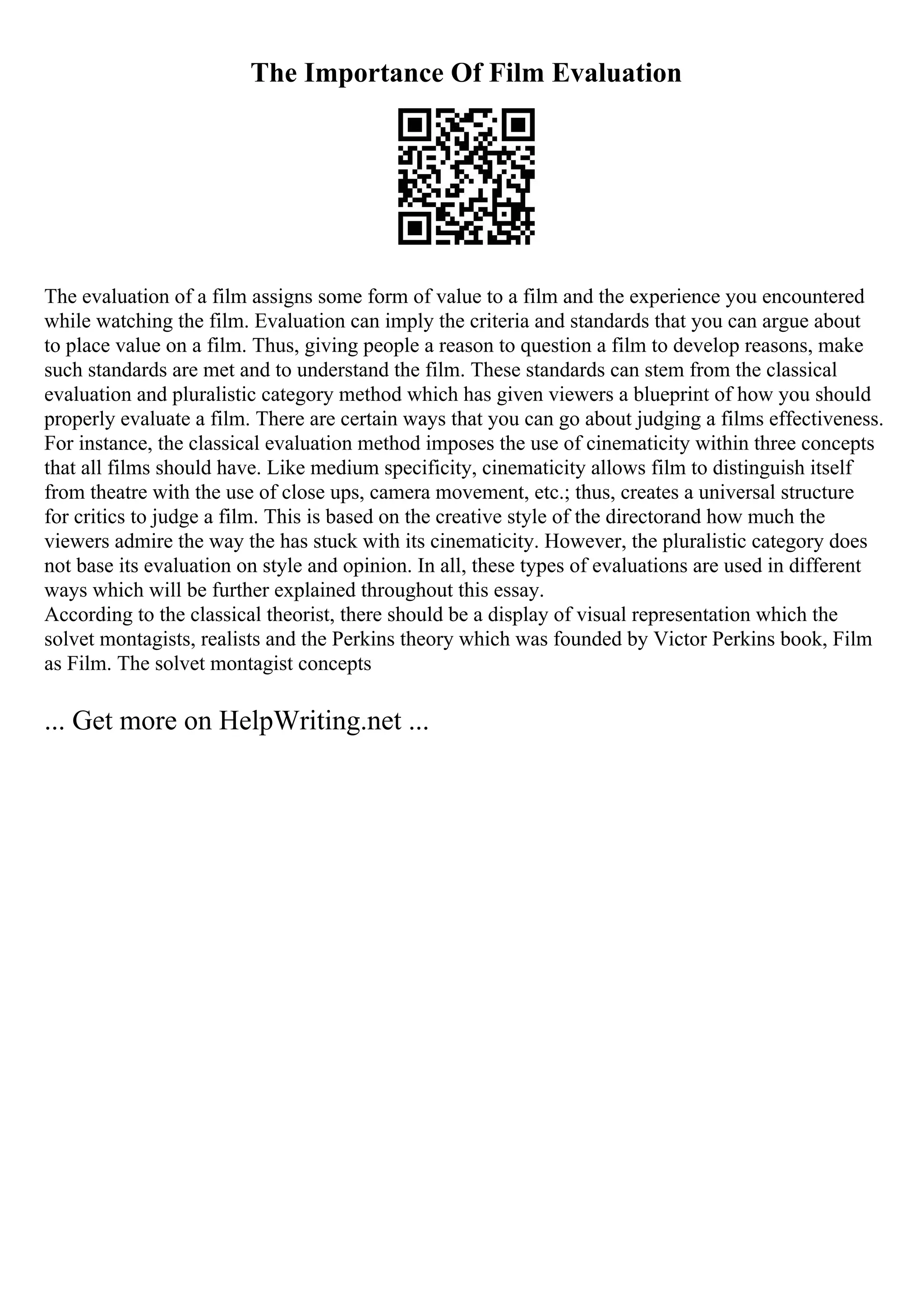 The Importance Of Film Evaluation
The evaluation of a film assigns some form of value to a film and the experience you encountered
while watching the film. Evaluation can imply the criteria and standards that you can argue about
to place value on a film. Thus, giving people a reason to question a film to develop reasons, make
such standards are met and to understand the film. These standards can stem from the classical
evaluation and pluralistic category method which has given viewers a blueprint of how you should
properly evaluate a film. There are certain ways that you can go about judging a films effectiveness.
For instance, the classical evaluation method imposes the use of cinematicity within three concepts
that all films should have. Like medium specificity, cinematicity allows film to distinguish itself
from theatre with the use of close ups, camera movement, etc.; thus, creates a universal structure
for critics to judge a film. This is based on the creative style of the directorand how much the
viewers admire the way the has stuck with its cinematicity. However, the pluralistic category does
not base its evaluation on style and opinion. In all, these types of evaluations are used in different
ways which will be further explained throughout this essay.
According to the classical theorist, there should be a display of visual representation which the
solvet montagists, realists and the Perkins theory which was founded by Victor Perkins book, Film
as Film. The solvet montagist concepts
... Get more on HelpWriting.net ...
 