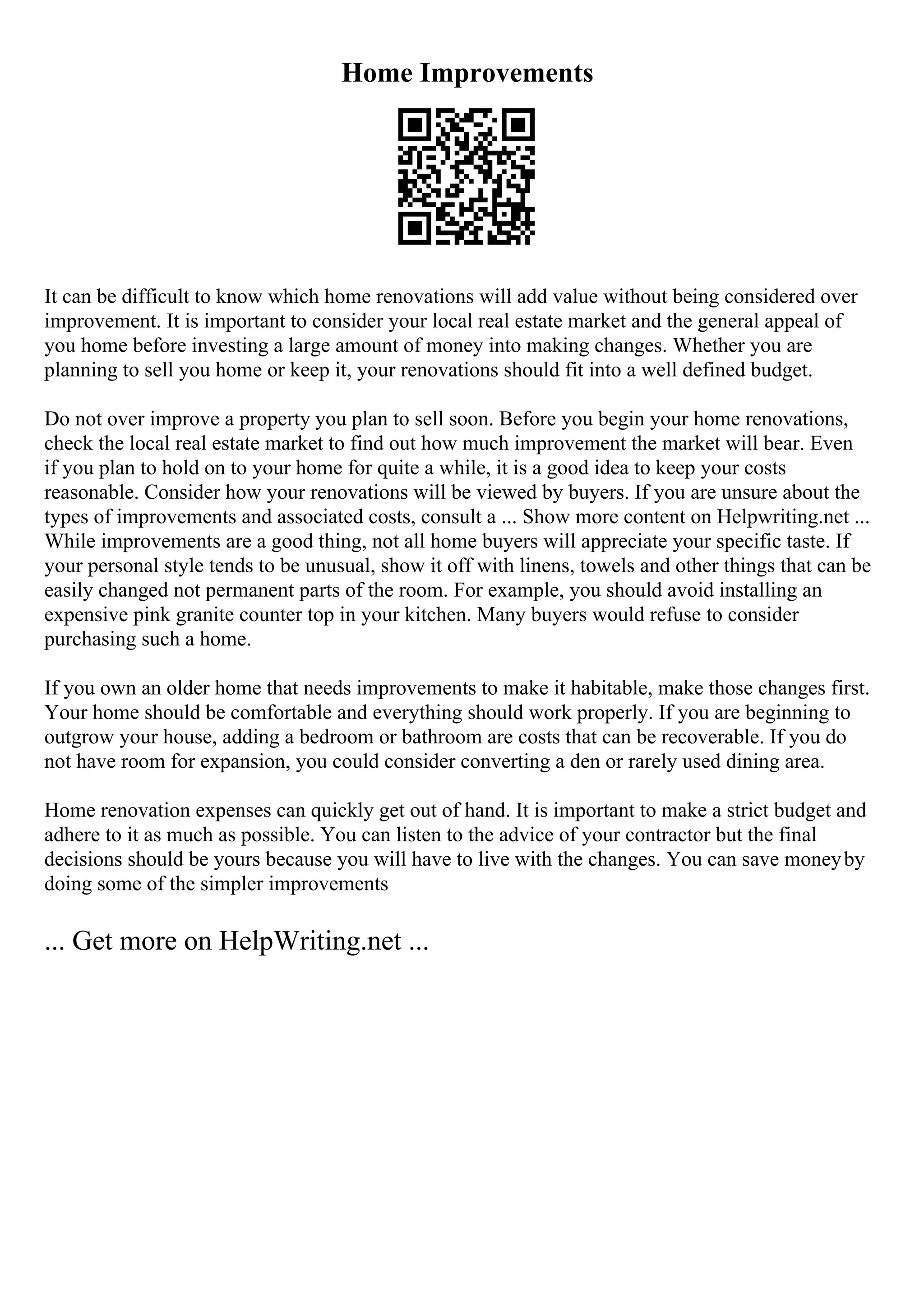 Home Improvements
It can be difficult to know which home renovations will add value without being considered over
improvement. It is important to consider your local real estate market and the general appeal of
you home before investing a large amount of money into making changes. Whether you are
planning to sell you home or keep it, your renovations should fit into a well defined budget.
Do not over improve a property you plan to sell soon. Before you begin your home renovations,
check the local real estate market to find out how much improvement the market will bear. Even
if you plan to hold on to your home for quite a while, it is a good idea to keep your costs
reasonable. Consider how your renovations will be viewed by buyers. If you are unsure about the
types of improvements and associated costs, consult a ... Show more content on Helpwriting.net ...
While improvements are a good thing, not all home buyers will appreciate your specific taste. If
your personal style tends to be unusual, show it off with linens, towels and other things that can be
easily changed not permanent parts of the room. For example, you should avoid installing an
expensive pink granite counter top in your kitchen. Many buyers would refuse to consider
purchasing such a home.
If you own an older home that needs improvements to make it habitable, make those changes first.
Your home should be comfortable and everything should work properly. If you are beginning to
outgrow your house, adding a bedroom or bathroom are costs that can be recoverable. If you do
not have room for expansion, you could consider converting a den or rarely used dining area.
Home renovation expenses can quickly get out of hand. It is important to make a strict budget and
adhere to it as much as possible. You can listen to the advice of your contractor but the final
decisions should be yours because you will have to live with the changes. You can save moneyby
doing some of the simpler improvements
... Get more on HelpWriting.net ...
 