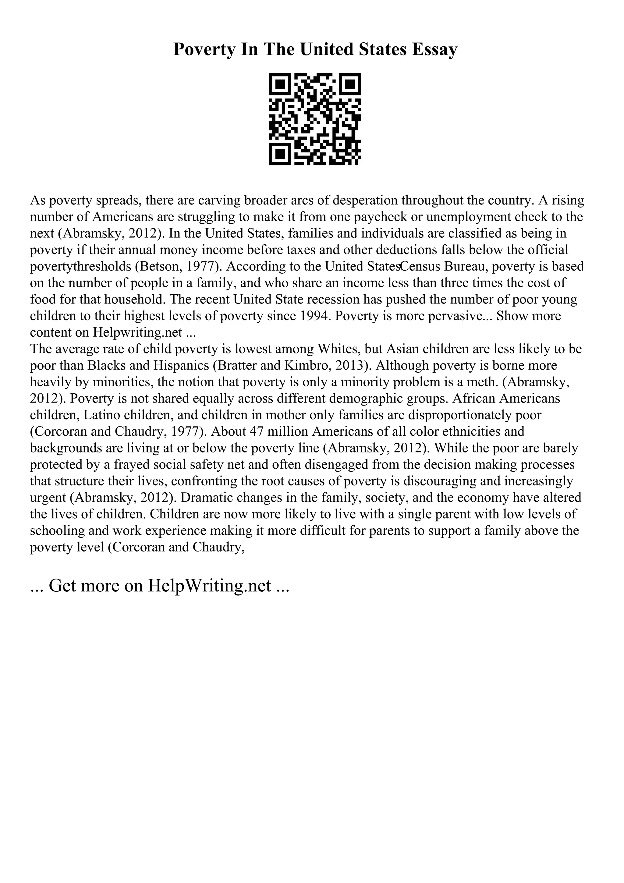 Poverty In The United States Essay
As poverty spreads, there are carving broader arcs of desperation throughout the country. A rising
number of Americans are struggling to make it from one paycheck or unemployment check to the
next (Abramsky, 2012). In the United States, families and individuals are classified as being in
poverty if their annual money income before taxes and other deductions falls below the official
povertythresholds (Betson, 1977). According to the United StatesCensus Bureau, poverty is based
on the number of people in a family, and who share an income less than three times the cost of
food for that household. The recent United State recession has pushed the number of poor young
children to their highest levels of poverty since 1994. Poverty is more pervasive... Show more
content on Helpwriting.net ...
The average rate of child poverty is lowest among Whites, but Asian children are less likely to be
poor than Blacks and Hispanics (Bratter and Kimbro, 2013). Although poverty is borne more
heavily by minorities, the notion that poverty is only a minority problem is a meth. (Abramsky,
2012). Poverty is not shared equally across different demographic groups. African Americans
children, Latino children, and children in mother only families are disproportionately poor
(Corcoran and Chaudry, 1977). About 47 million Americans of all color ethnicities and
backgrounds are living at or below the poverty line (Abramsky, 2012). While the poor are barely
protected by a frayed social safety net and often disengaged from the decision making processes
that structure their lives, confronting the root causes of poverty is discouraging and increasingly
urgent (Abramsky, 2012). Dramatic changes in the family, society, and the economy have altered
the lives of children. Children are now more likely to live with a single parent with low levels of
schooling and work experience making it more difficult for parents to support a family above the
poverty level (Corcoran and Chaudry,
... Get more on HelpWriting.net ...
 