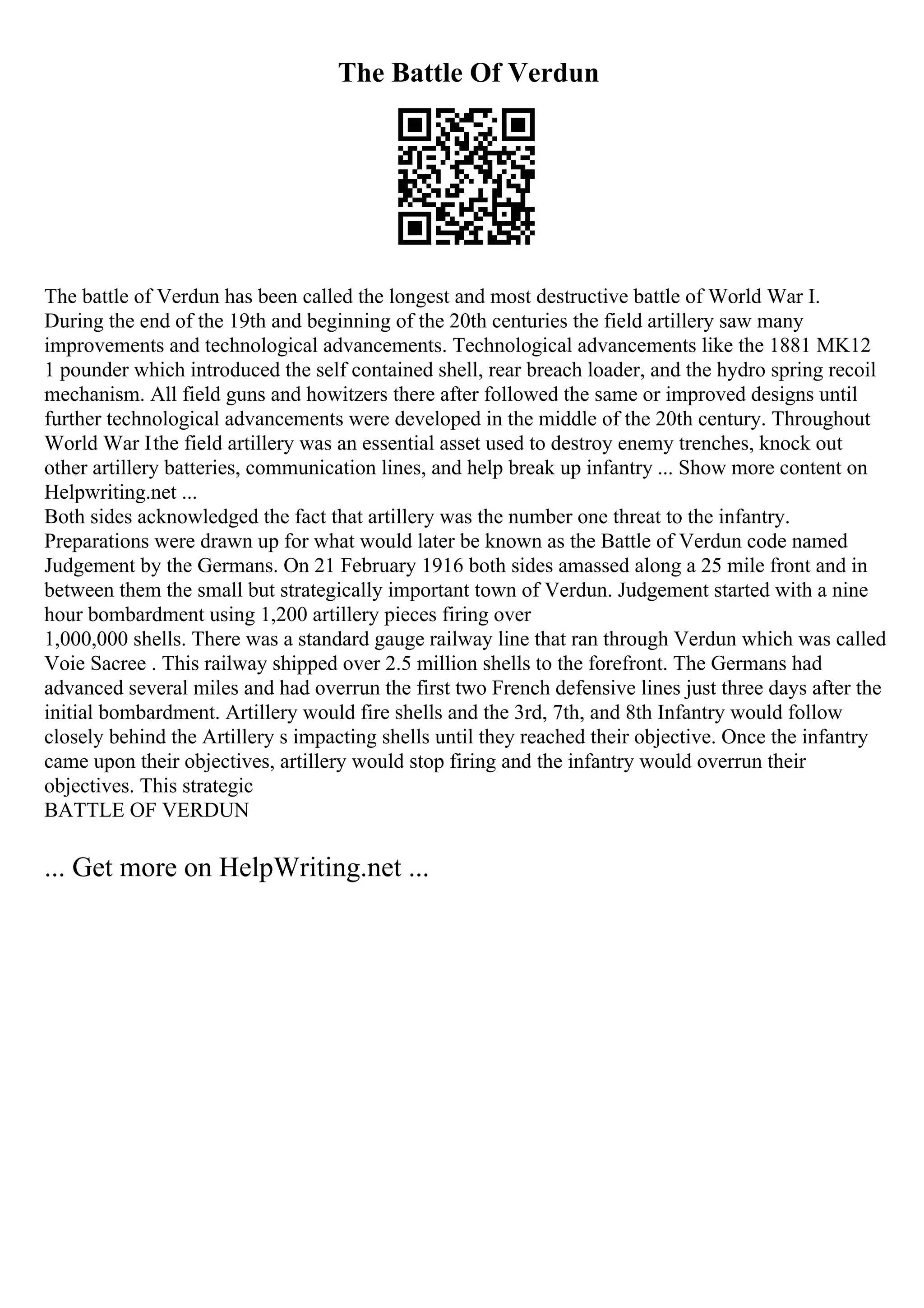 The Battle Of Verdun
The battle of Verdun has been called the longest and most destructive battle of World War I.
During the end of the 19th and beginning of the 20th centuries the field artillery saw many
improvements and technological advancements. Technological advancements like the 1881 MK12
1 pounder which introduced the self contained shell, rear breach loader, and the hydro spring recoil
mechanism. All field guns and howitzers there after followed the same or improved designs until
further technological advancements were developed in the middle of the 20th century. Throughout
World War Ithe field artillery was an essential asset used to destroy enemy trenches, knock out
other artillery batteries, communication lines, and help break up infantry ... Show more content on
Helpwriting.net ...
Both sides acknowledged the fact that artillery was the number one threat to the infantry.
Preparations were drawn up for what would later be known as the Battle of Verdun code named
Judgement by the Germans. On 21 February 1916 both sides amassed along a 25 mile front and in
between them the small but strategically important town of Verdun. Judgement started with a nine
hour bombardment using 1,200 artillery pieces firing over
1,000,000 shells. There was a standard gauge railway line that ran through Verdun which was called
Voie Sacree . This railway shipped over 2.5 million shells to the forefront. The Germans had
advanced several miles and had overrun the first two French defensive lines just three days after the
initial bombardment. Artillery would fire shells and the 3rd, 7th, and 8th Infantry would follow
closely behind the Artillery s impacting shells until they reached their objective. Once the infantry
came upon their objectives, artillery would stop firing and the infantry would overrun their
objectives. This strategic
BATTLE OF VERDUN
... Get more on HelpWriting.net ...
 