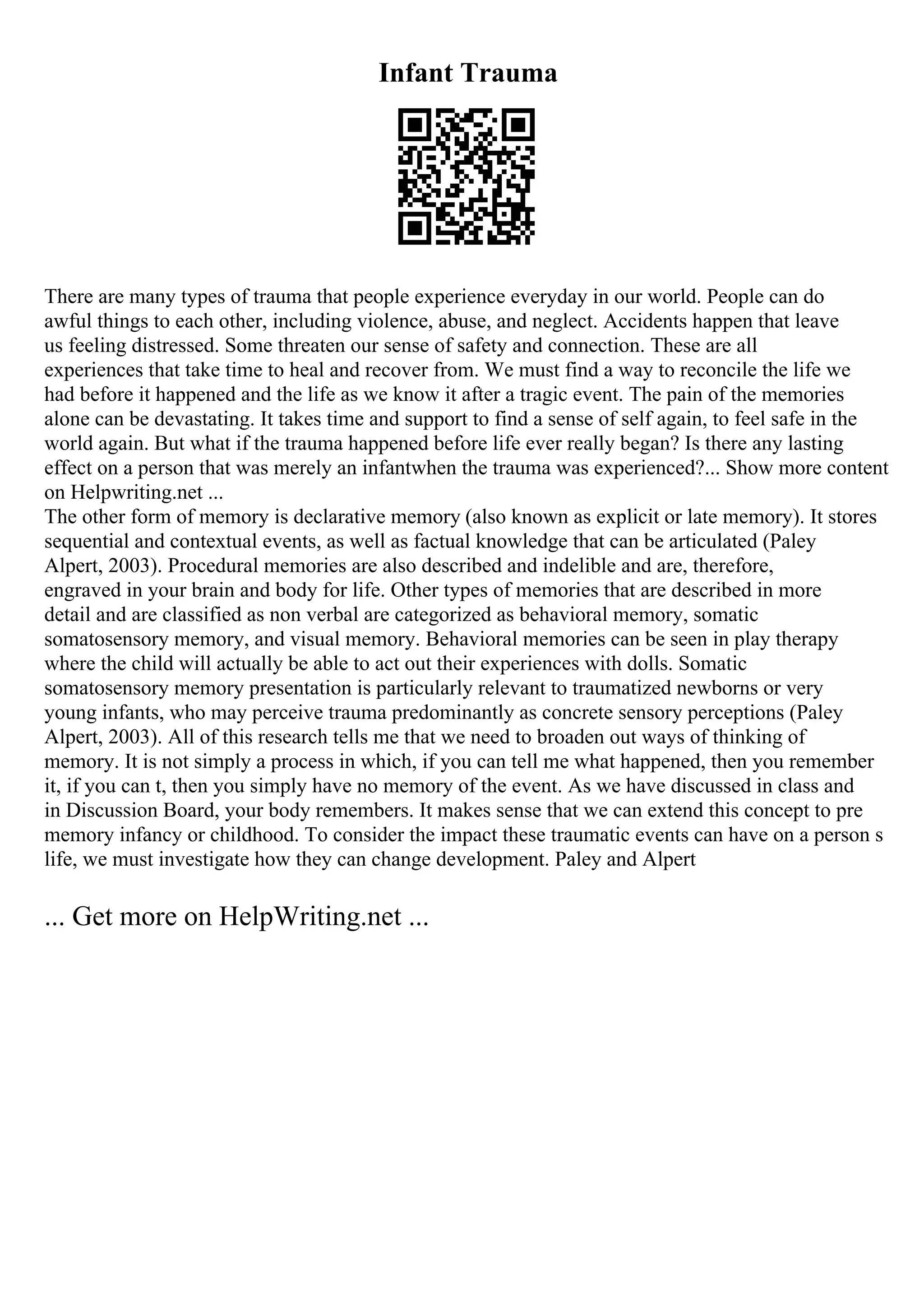 Infant Trauma
There are many types of trauma that people experience everyday in our world. People can do
awful things to each other, including violence, abuse, and neglect. Accidents happen that leave
us feeling distressed. Some threaten our sense of safety and connection. These are all
experiences that take time to heal and recover from. We must find a way to reconcile the life we
had before it happened and the life as we know it after a tragic event. The pain of the memories
alone can be devastating. It takes time and support to find a sense of self again, to feel safe in the
world again. But what if the trauma happened before life ever really began? Is there any lasting
effect on a person that was merely an infantwhen the trauma was experienced?... Show more content
on Helpwriting.net ...
The other form of memory is declarative memory (also known as explicit or late memory). It stores
sequential and contextual events, as well as factual knowledge that can be articulated (Paley
Alpert, 2003). Procedural memories are also described and indelible and are, therefore,
engraved in your brain and body for life. Other types of memories that are described in more
detail and are classified as non verbal are categorized as behavioral memory, somatic
somatosensory memory, and visual memory. Behavioral memories can be seen in play therapy
where the child will actually be able to act out their experiences with dolls. Somatic
somatosensory memory presentation is particularly relevant to traumatized newborns or very
young infants, who may perceive trauma predominantly as concrete sensory perceptions (Paley
Alpert, 2003). All of this research tells me that we need to broaden out ways of thinking of
memory. It is not simply a process in which, if you can tell me what happened, then you remember
it, if you can t, then you simply have no memory of the event. As we have discussed in class and
in Discussion Board, your body remembers. It makes sense that we can extend this concept to pre
memory infancy or childhood. To consider the impact these traumatic events can have on a person s
life, we must investigate how they can change development. Paley and Alpert
... Get more on HelpWriting.net ...
 