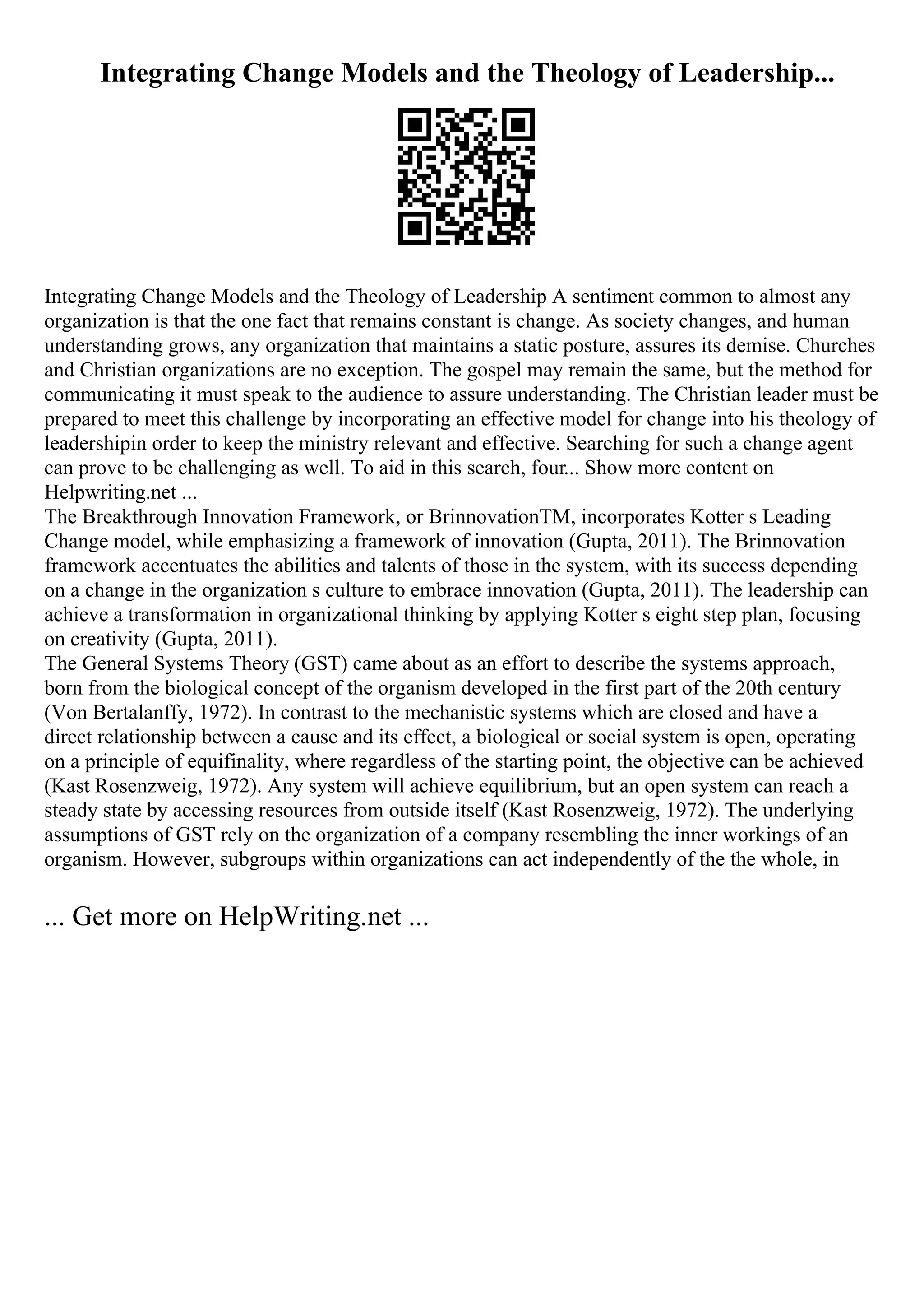Integrating Change Models and the Theology of Leadership...
Integrating Change Models and the Theology of Leadership A sentiment common to almost any
organization is that the one fact that remains constant is change. As society changes, and human
understanding grows, any organization that maintains a static posture, assures its demise. Churches
and Christian organizations are no exception. The gospel may remain the same, but the method for
communicating it must speak to the audience to assure understanding. The Christian leader must be
prepared to meet this challenge by incorporating an effective model for change into his theology of
leadershipin order to keep the ministry relevant and effective. Searching for such a change agent
can prove to be challenging as well. To aid in this search, four... Show more content on
Helpwriting.net ...
The Breakthrough Innovation Framework, or BrinnovationTM, incorporates Kotter s Leading
Change model, while emphasizing a framework of innovation (Gupta, 2011). The Brinnovation
framework accentuates the abilities and talents of those in the system, with its success depending
on a change in the organization s culture to embrace innovation (Gupta, 2011). The leadership can
achieve a transformation in organizational thinking by applying Kotter s eight step plan, focusing
on creativity (Gupta, 2011).
The General Systems Theory (GST) came about as an effort to describe the systems approach,
born from the biological concept of the organism developed in the first part of the 20th century
(Von Bertalanffy, 1972). In contrast to the mechanistic systems which are closed and have a
direct relationship between a cause and its effect, a biological or social system is open, operating
on a principle of equifinality, where regardless of the starting point, the objective can be achieved
(Kast Rosenzweig, 1972). Any system will achieve equilibrium, but an open system can reach a
steady state by accessing resources from outside itself (Kast Rosenzweig, 1972). The underlying
assumptions of GST rely on the organization of a company resembling the inner workings of an
organism. However, subgroups within organizations can act independently of the the whole, in
... Get more on HelpWriting.net ...
 