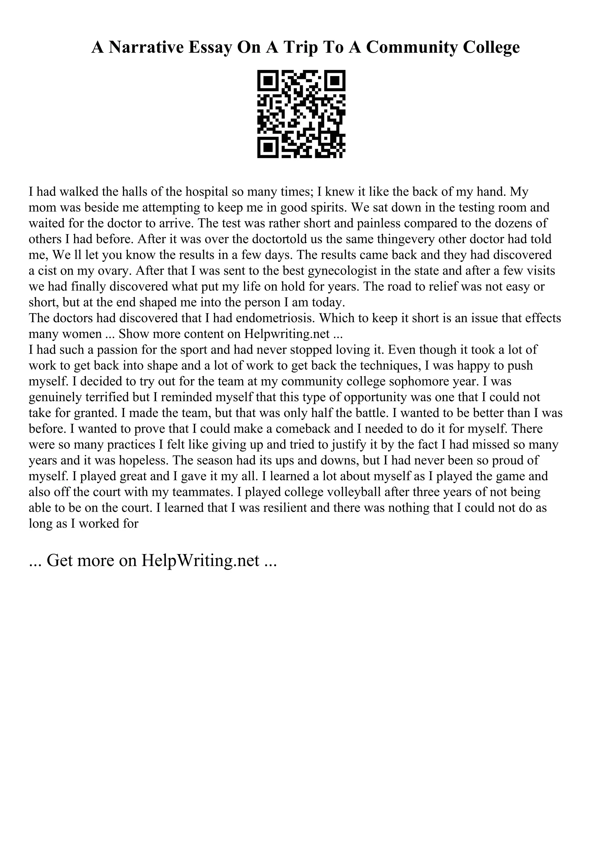 A Narrative Essay On A Trip To A Community College
I had walked the halls of the hospital so many times; I knew it like the back of my hand. My
mom was beside me attempting to keep me in good spirits. We sat down in the testing room and
waited for the doctor to arrive. The test was rather short and painless compared to the dozens of
others I had before. After it was over the doctortold us the same thingevery other doctor had told
me, We ll let you know the results in a few days. The results came back and they had discovered
a cist on my ovary. After that I was sent to the best gynecologist in the state and after a few visits
we had finally discovered what put my life on hold for years. The road to relief was not easy or
short, but at the end shaped me into the person I am today.
The doctors had discovered that I had endometriosis. Which to keep it short is an issue that effects
many women ... Show more content on Helpwriting.net ...
I had such a passion for the sport and had never stopped loving it. Even though it took a lot of
work to get back into shape and a lot of work to get back the techniques, I was happy to push
myself. I decided to try out for the team at my community college sophomore year. I was
genuinely terrified but I reminded myself that this type of opportunity was one that I could not
take for granted. I made the team, but that was only half the battle. I wanted to be better than I was
before. I wanted to prove that I could make a comeback and I needed to do it for myself. There
were so many practices I felt like giving up and tried to justify it by the fact I had missed so many
years and it was hopeless. The season had its ups and downs, but I had never been so proud of
myself. I played great and I gave it my all. I learned a lot about myself as I played the game and
also off the court with my teammates. I played college volleyball after three years of not being
able to be on the court. I learned that I was resilient and there was nothing that I could not do as
long as I worked for
... Get more on HelpWriting.net ...
 