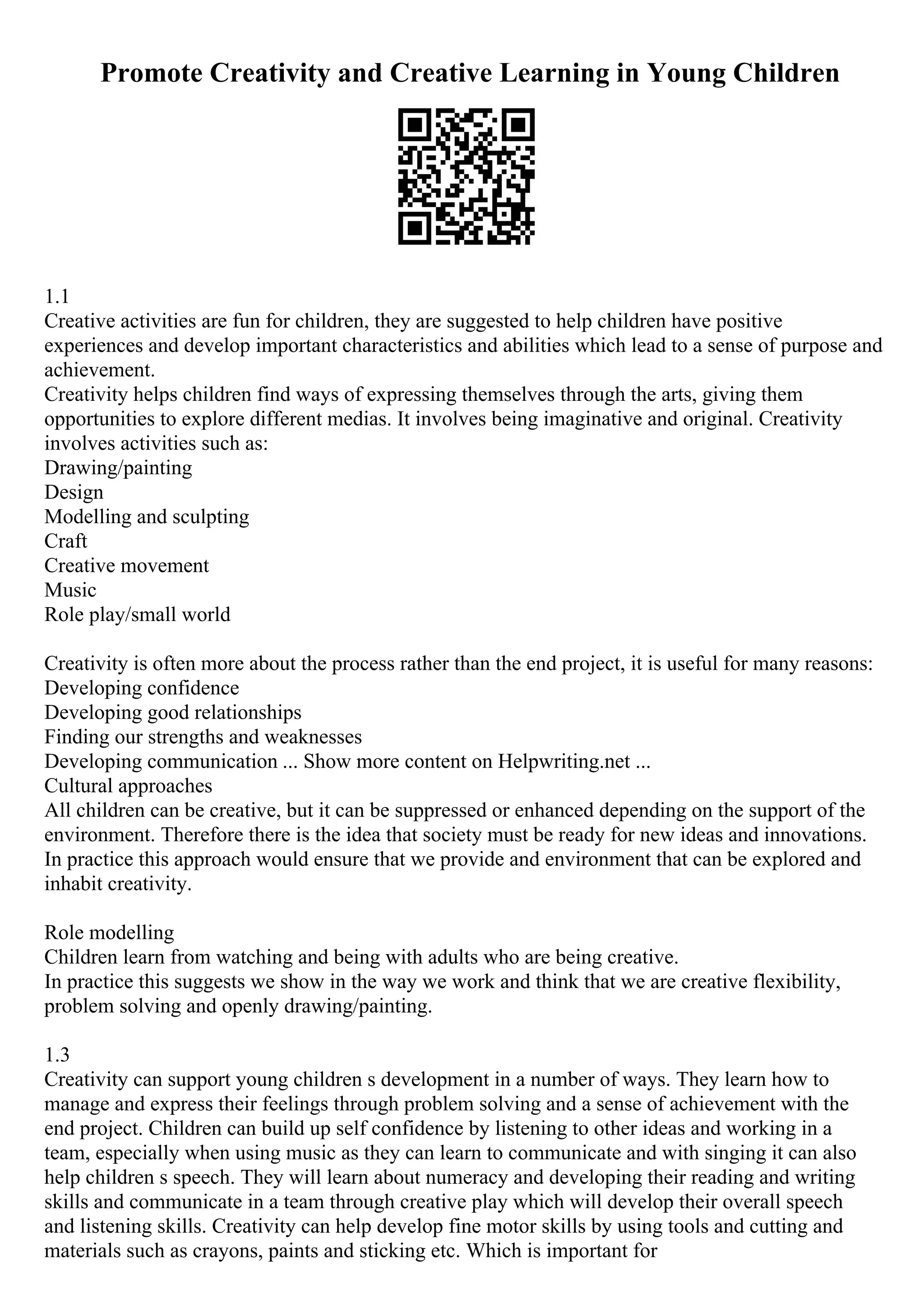 Promote Creativity and Creative Learning in Young Children
1.1
Creative activities are fun for children, they are suggested to help children have positive
experiences and develop important characteristics and abilities which lead to a sense of purpose and
achievement.
Creativity helps children find ways of expressing themselves through the arts, giving them
opportunities to explore different medias. It involves being imaginative and original. Creativity
involves activities such as:
Drawing/painting
Design
Modelling and sculpting
Craft
Creative movement
Music
Role play/small world
Creativity is often more about the process rather than the end project, it is useful for many reasons:
Developing confidence
Developing good relationships
Finding our strengths and weaknesses
Developing communication ... Show more content on Helpwriting.net ...
Cultural approaches
All children can be creative, but it can be suppressed or enhanced depending on the support of the
environment. Therefore there is the idea that society must be ready for new ideas and innovations.
In practice this approach would ensure that we provide and environment that can be explored and
inhabit creativity.
Role modelling
Children learn from watching and being with adults who are being creative.
In practice this suggests we show in the way we work and think that we are creative flexibility,
problem solving and openly drawing/painting.
1.3
Creativity can support young children s development in a number of ways. They learn how to
manage and express their feelings through problem solving and a sense of achievement with the
end project. Children can build up self confidence by listening to other ideas and working in a
team, especially when using music as they can learn to communicate and with singing it can also
help children s speech. They will learn about numeracy and developing their reading and writing
skills and communicate in a team through creative play which will develop their overall speech
and listening skills. Creativity can help develop fine motor skills by using tools and cutting and
materials such as crayons, paints and sticking etc. Which is important for
 